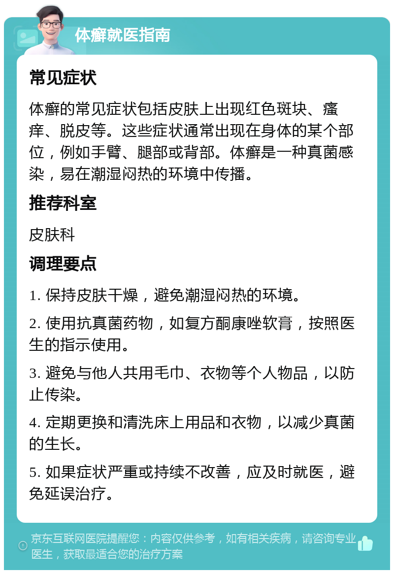 体癣就医指南 常见症状 体癣的常见症状包括皮肤上出现红色斑块、瘙痒、脱皮等。这些症状通常出现在身体的某个部位，例如手臂、腿部或背部。体癣是一种真菌感染，易在潮湿闷热的环境中传播。 推荐科室 皮肤科 调理要点 1. 保持皮肤干燥，避免潮湿闷热的环境。 2. 使用抗真菌药物，如复方酮康唑软膏，按照医生的指示使用。 3. 避免与他人共用毛巾、衣物等个人物品，以防止传染。 4. 定期更换和清洗床上用品和衣物，以减少真菌的生长。 5. 如果症状严重或持续不改善，应及时就医，避免延误治疗。