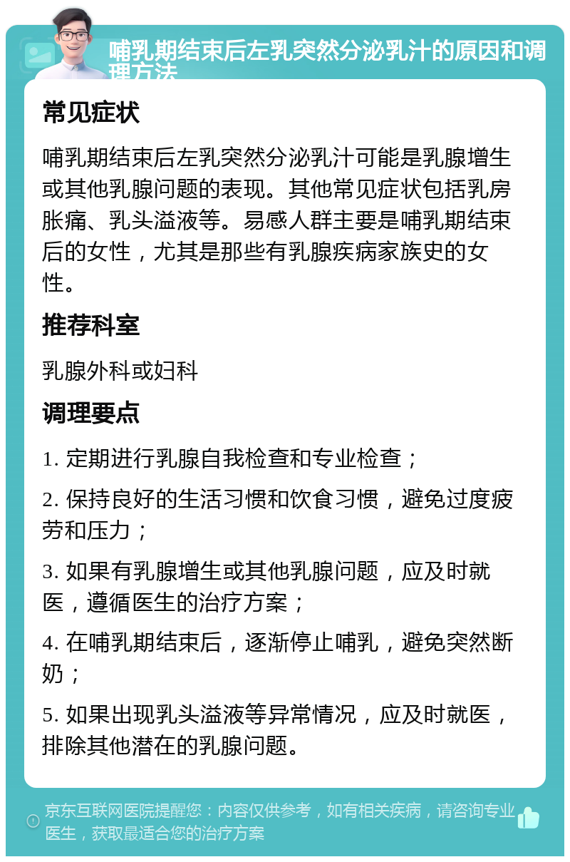 哺乳期结束后左乳突然分泌乳汁的原因和调理方法 常见症状 哺乳期结束后左乳突然分泌乳汁可能是乳腺增生或其他乳腺问题的表现。其他常见症状包括乳房胀痛、乳头溢液等。易感人群主要是哺乳期结束后的女性，尤其是那些有乳腺疾病家族史的女性。 推荐科室 乳腺外科或妇科 调理要点 1. 定期进行乳腺自我检查和专业检查； 2. 保持良好的生活习惯和饮食习惯，避免过度疲劳和压力； 3. 如果有乳腺增生或其他乳腺问题，应及时就医，遵循医生的治疗方案； 4. 在哺乳期结束后，逐渐停止哺乳，避免突然断奶； 5. 如果出现乳头溢液等异常情况，应及时就医，排除其他潜在的乳腺问题。