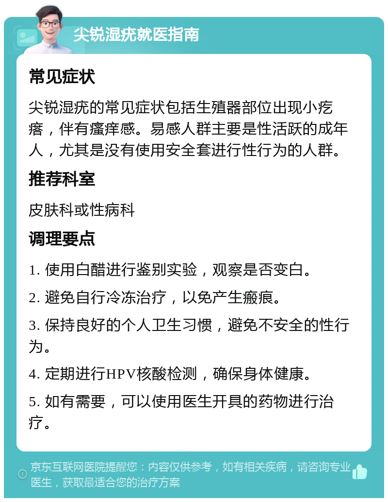 尖锐湿疣就医指南 常见症状 尖锐湿疣的常见症状包括生殖器部位出现小疙瘩，伴有瘙痒感。易感人群主要是性活跃的成年人，尤其是没有使用安全套进行性行为的人群。 推荐科室 皮肤科或性病科 调理要点 1. 使用白醋进行鉴别实验，观察是否变白。 2. 避免自行冷冻治疗，以免产生瘢痕。 3. 保持良好的个人卫生习惯，避免不安全的性行为。 4. 定期进行HPV核酸检测，确保身体健康。 5. 如有需要，可以使用医生开具的药物进行治疗。