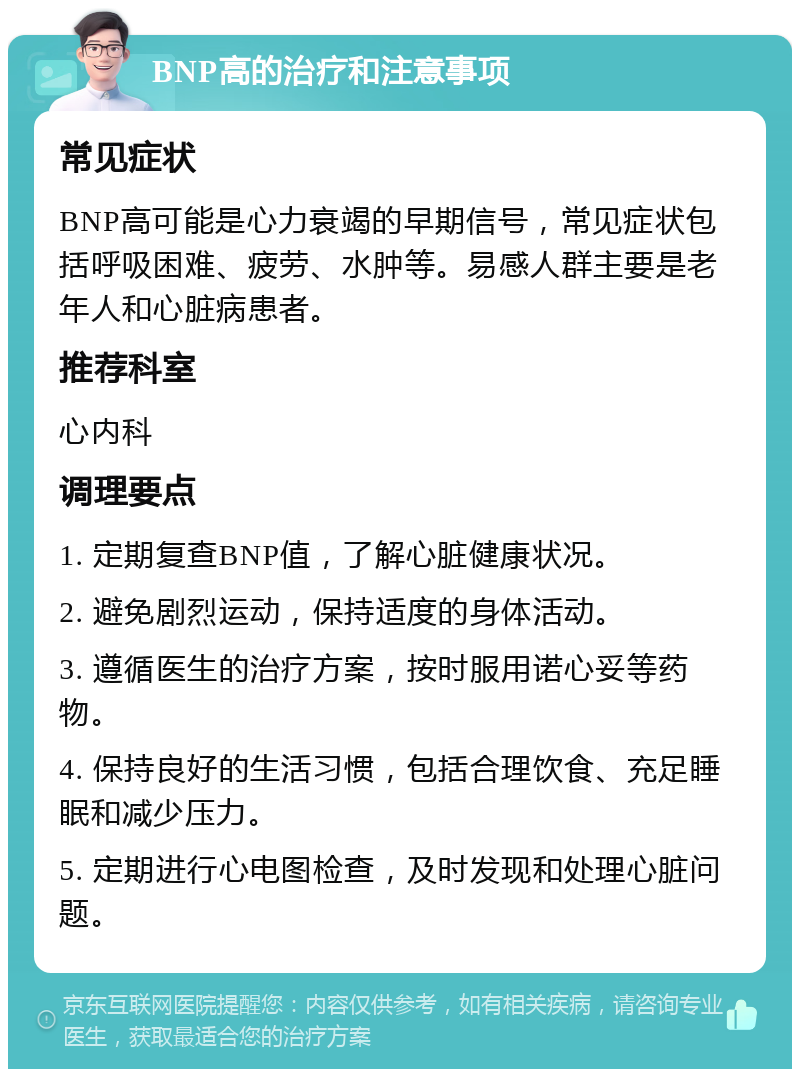 BNP高的治疗和注意事项 常见症状 BNP高可能是心力衰竭的早期信号，常见症状包括呼吸困难、疲劳、水肿等。易感人群主要是老年人和心脏病患者。 推荐科室 心内科 调理要点 1. 定期复查BNP值，了解心脏健康状况。 2. 避免剧烈运动，保持适度的身体活动。 3. 遵循医生的治疗方案，按时服用诺心妥等药物。 4. 保持良好的生活习惯，包括合理饮食、充足睡眠和减少压力。 5. 定期进行心电图检查，及时发现和处理心脏问题。