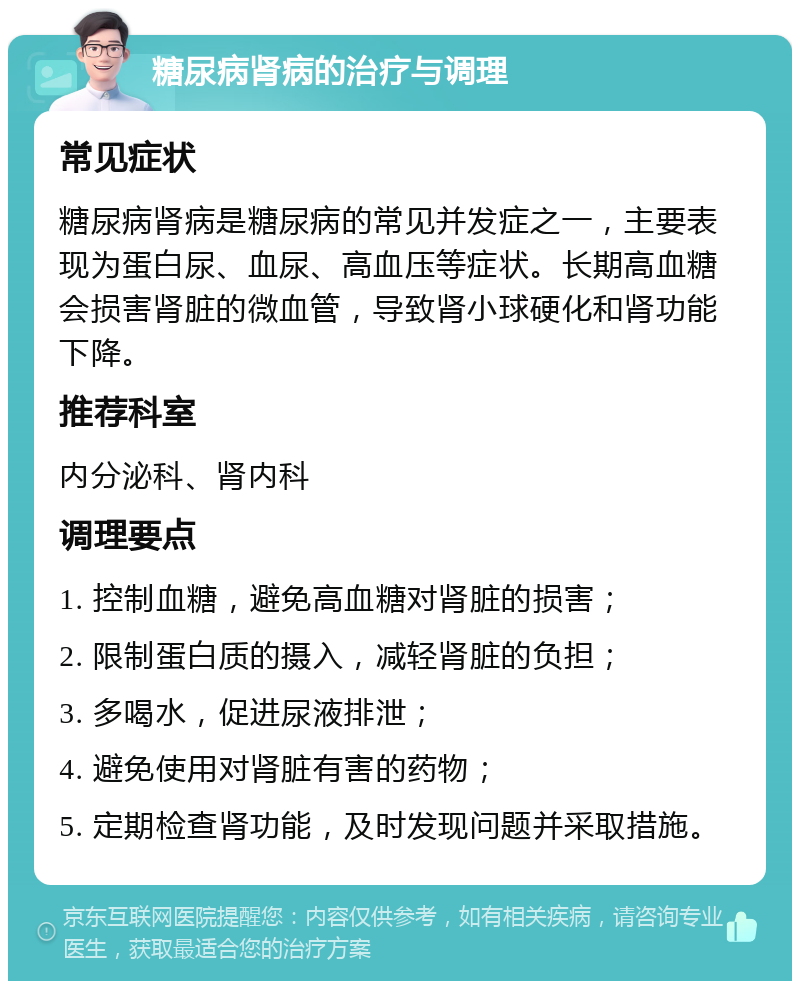 糖尿病肾病的治疗与调理 常见症状 糖尿病肾病是糖尿病的常见并发症之一，主要表现为蛋白尿、血尿、高血压等症状。长期高血糖会损害肾脏的微血管，导致肾小球硬化和肾功能下降。 推荐科室 内分泌科、肾内科 调理要点 1. 控制血糖，避免高血糖对肾脏的损害； 2. 限制蛋白质的摄入，减轻肾脏的负担； 3. 多喝水，促进尿液排泄； 4. 避免使用对肾脏有害的药物； 5. 定期检查肾功能，及时发现问题并采取措施。