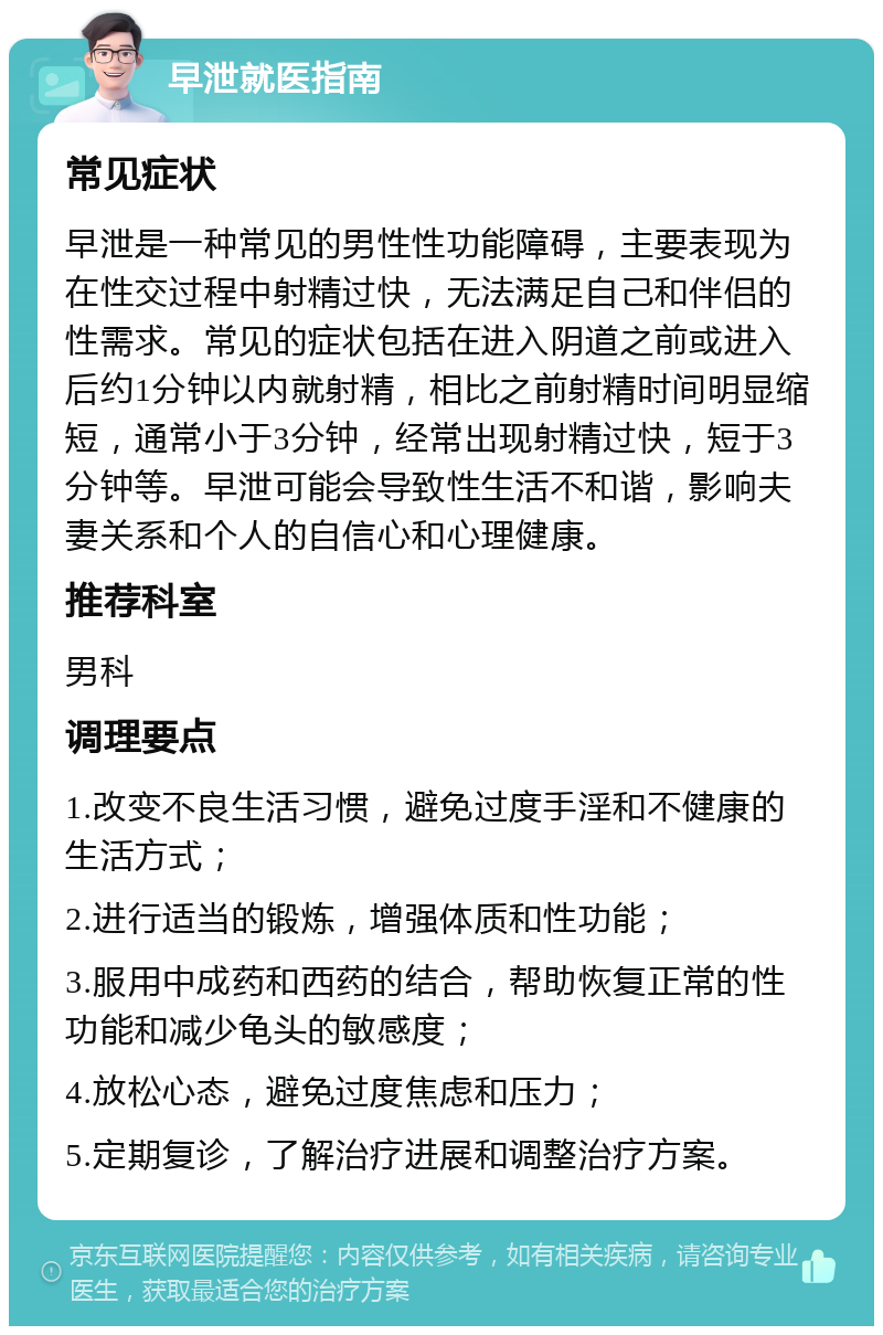 早泄就医指南 常见症状 早泄是一种常见的男性性功能障碍，主要表现为在性交过程中射精过快，无法满足自己和伴侣的性需求。常见的症状包括在进入阴道之前或进入后约1分钟以内就射精，相比之前射精时间明显缩短，通常小于3分钟，经常出现射精过快，短于3分钟等。早泄可能会导致性生活不和谐，影响夫妻关系和个人的自信心和心理健康。 推荐科室 男科 调理要点 1.改变不良生活习惯，避免过度手淫和不健康的生活方式； 2.进行适当的锻炼，增强体质和性功能； 3.服用中成药和西药的结合，帮助恢复正常的性功能和减少龟头的敏感度； 4.放松心态，避免过度焦虑和压力； 5.定期复诊，了解治疗进展和调整治疗方案。