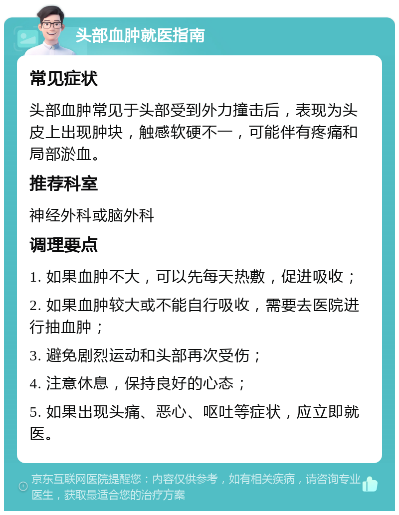 头部血肿就医指南 常见症状 头部血肿常见于头部受到外力撞击后，表现为头皮上出现肿块，触感软硬不一，可能伴有疼痛和局部淤血。 推荐科室 神经外科或脑外科 调理要点 1. 如果血肿不大，可以先每天热敷，促进吸收； 2. 如果血肿较大或不能自行吸收，需要去医院进行抽血肿； 3. 避免剧烈运动和头部再次受伤； 4. 注意休息，保持良好的心态； 5. 如果出现头痛、恶心、呕吐等症状，应立即就医。