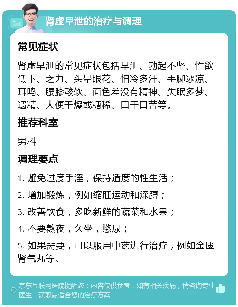 肾虚早泄的治疗与调理 常见症状 肾虚早泄的常见症状包括早泄、勃起不坚、性欲低下、乏力、头晕眼花、怕冷多汗、手脚冰凉、耳鸣、腰膝酸软、面色差没有精神、失眠多梦、遗精、大便干燥或糖稀、口干口苦等。 推荐科室 男科 调理要点 1. 避免过度手淫，保持适度的性生活； 2. 增加锻炼，例如缩肛运动和深蹲； 3. 改善饮食，多吃新鲜的蔬菜和水果； 4. 不要熬夜，久坐，憋尿； 5. 如果需要，可以服用中药进行治疗，例如金匮肾气丸等。