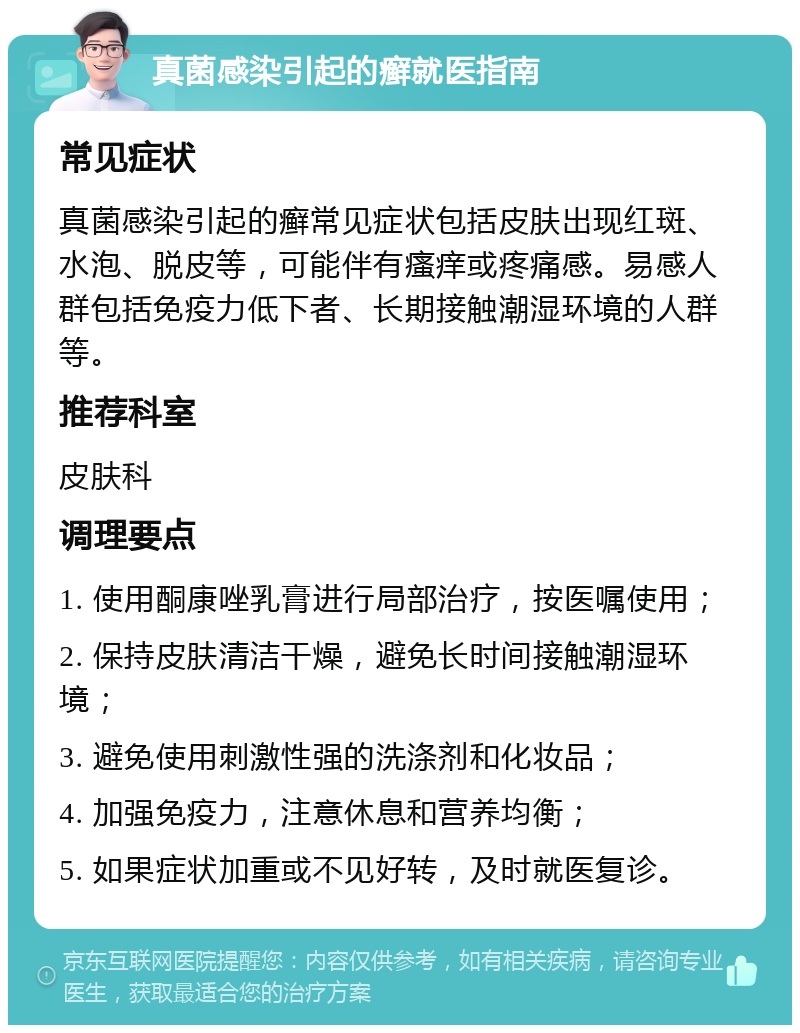 真菌感染引起的癣就医指南 常见症状 真菌感染引起的癣常见症状包括皮肤出现红斑、水泡、脱皮等，可能伴有瘙痒或疼痛感。易感人群包括免疫力低下者、长期接触潮湿环境的人群等。 推荐科室 皮肤科 调理要点 1. 使用酮康唑乳膏进行局部治疗，按医嘱使用； 2. 保持皮肤清洁干燥，避免长时间接触潮湿环境； 3. 避免使用刺激性强的洗涤剂和化妆品； 4. 加强免疫力，注意休息和营养均衡； 5. 如果症状加重或不见好转，及时就医复诊。