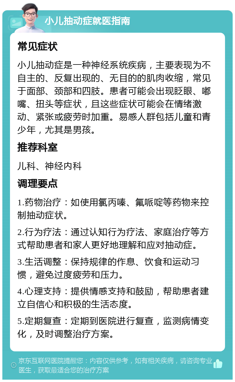 小儿抽动症就医指南 常见症状 小儿抽动症是一种神经系统疾病，主要表现为不自主的、反复出现的、无目的的肌肉收缩，常见于面部、颈部和四肢。患者可能会出现眨眼、嘟嘴、扭头等症状，且这些症状可能会在情绪激动、紧张或疲劳时加重。易感人群包括儿童和青少年，尤其是男孩。 推荐科室 儿科、神经内科 调理要点 1.药物治疗：如使用氯丙嗪、氟哌啶等药物来控制抽动症状。 2.行为疗法：通过认知行为疗法、家庭治疗等方式帮助患者和家人更好地理解和应对抽动症。 3.生活调整：保持规律的作息、饮食和运动习惯，避免过度疲劳和压力。 4.心理支持：提供情感支持和鼓励，帮助患者建立自信心和积极的生活态度。 5.定期复查：定期到医院进行复查，监测病情变化，及时调整治疗方案。