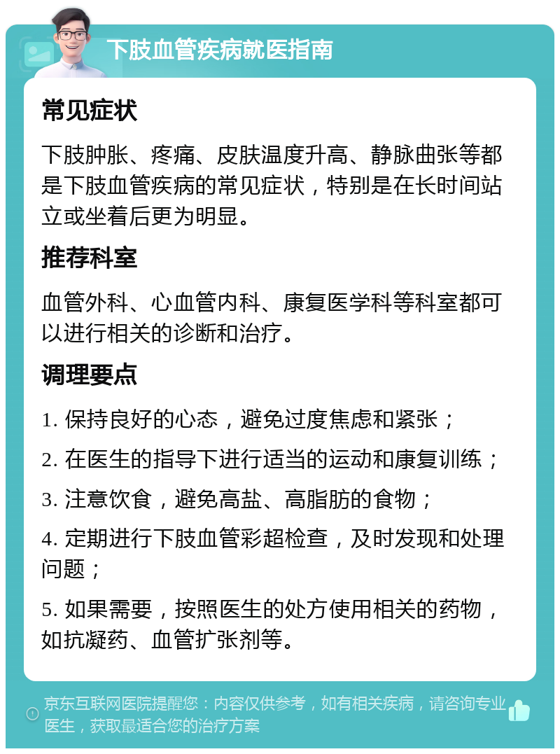 下肢血管疾病就医指南 常见症状 下肢肿胀、疼痛、皮肤温度升高、静脉曲张等都是下肢血管疾病的常见症状，特别是在长时间站立或坐着后更为明显。 推荐科室 血管外科、心血管内科、康复医学科等科室都可以进行相关的诊断和治疗。 调理要点 1. 保持良好的心态，避免过度焦虑和紧张； 2. 在医生的指导下进行适当的运动和康复训练； 3. 注意饮食，避免高盐、高脂肪的食物； 4. 定期进行下肢血管彩超检查，及时发现和处理问题； 5. 如果需要，按照医生的处方使用相关的药物，如抗凝药、血管扩张剂等。