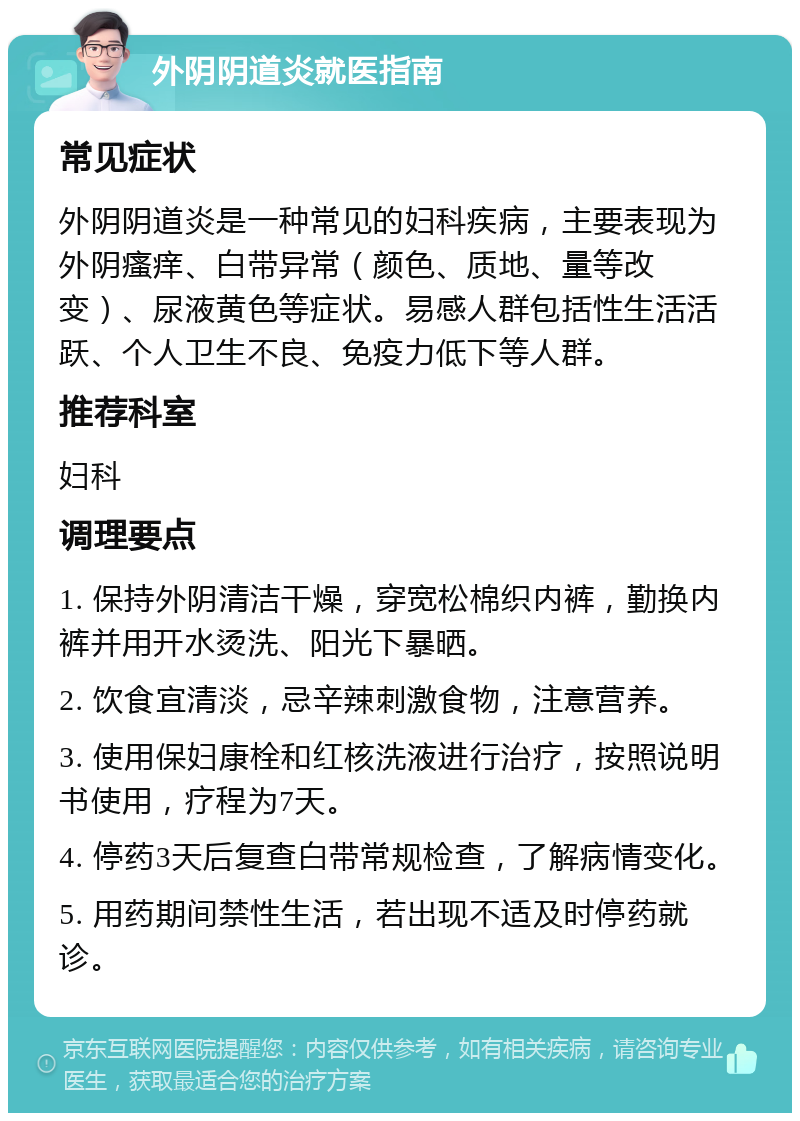 外阴阴道炎就医指南 常见症状 外阴阴道炎是一种常见的妇科疾病，主要表现为外阴瘙痒、白带异常（颜色、质地、量等改变）、尿液黄色等症状。易感人群包括性生活活跃、个人卫生不良、免疫力低下等人群。 推荐科室 妇科 调理要点 1. 保持外阴清洁干燥，穿宽松棉织内裤，勤换内裤并用开水烫洗、阳光下暴晒。 2. 饮食宜清淡，忌辛辣刺激食物，注意营养。 3. 使用保妇康栓和红核洗液进行治疗，按照说明书使用，疗程为7天。 4. 停药3天后复查白带常规检查，了解病情变化。 5. 用药期间禁性生活，若出现不适及时停药就诊。