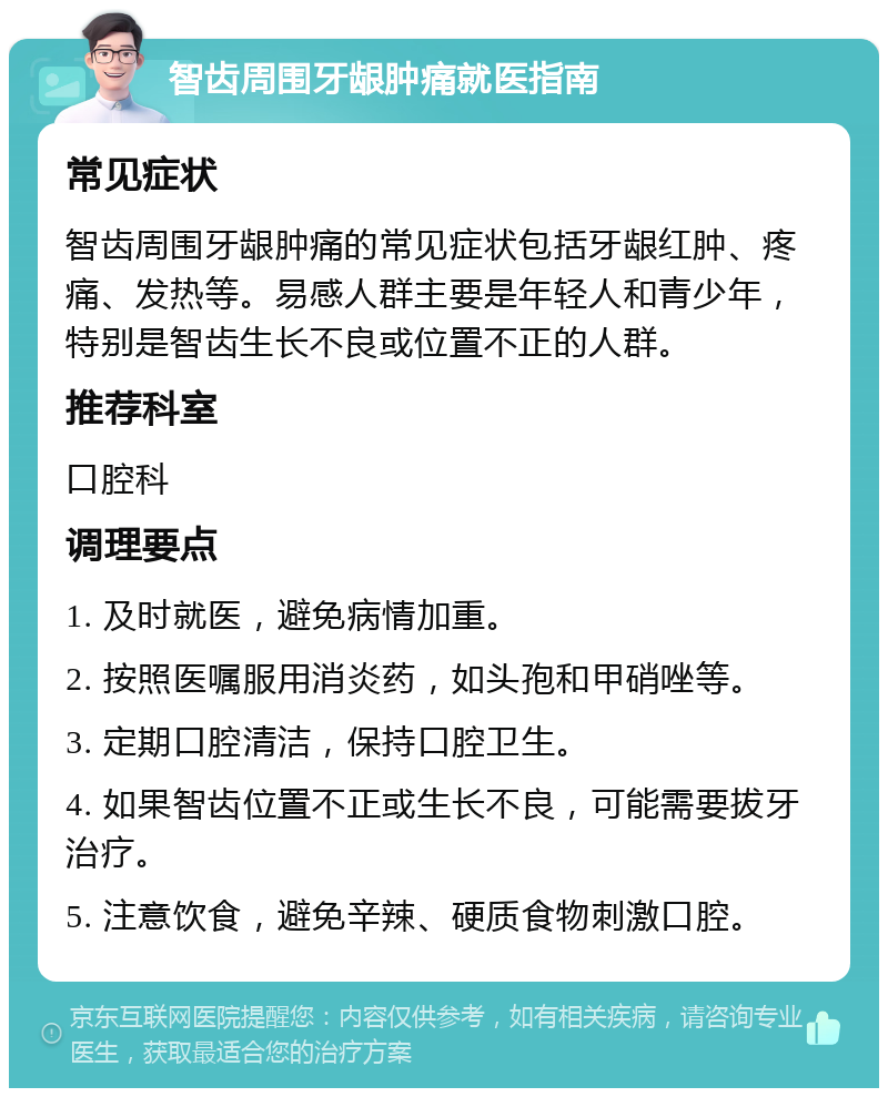 智齿周围牙龈肿痛就医指南 常见症状 智齿周围牙龈肿痛的常见症状包括牙龈红肿、疼痛、发热等。易感人群主要是年轻人和青少年，特别是智齿生长不良或位置不正的人群。 推荐科室 口腔科 调理要点 1. 及时就医，避免病情加重。 2. 按照医嘱服用消炎药，如头孢和甲硝唑等。 3. 定期口腔清洁，保持口腔卫生。 4. 如果智齿位置不正或生长不良，可能需要拔牙治疗。 5. 注意饮食，避免辛辣、硬质食物刺激口腔。