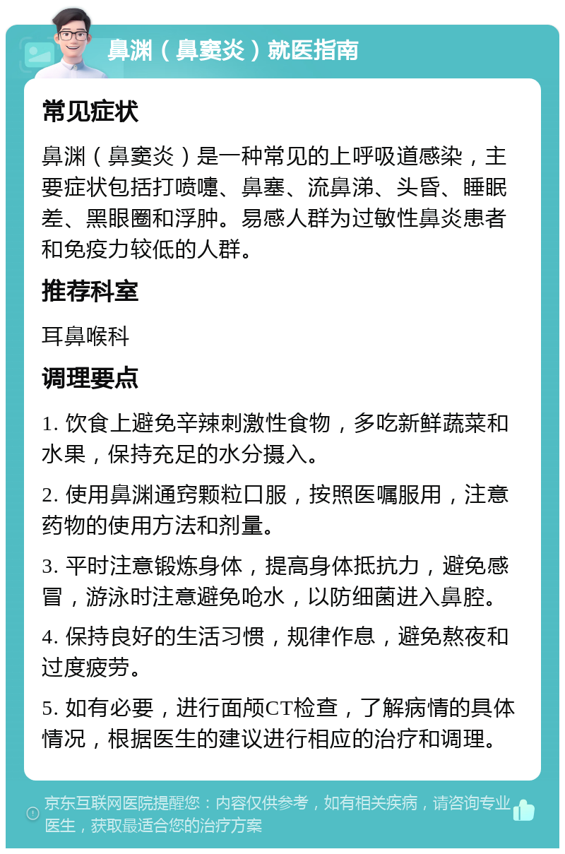 鼻渊（鼻窦炎）就医指南 常见症状 鼻渊（鼻窦炎）是一种常见的上呼吸道感染，主要症状包括打喷嚏、鼻塞、流鼻涕、头昏、睡眠差、黑眼圈和浮肿。易感人群为过敏性鼻炎患者和免疫力较低的人群。 推荐科室 耳鼻喉科 调理要点 1. 饮食上避免辛辣刺激性食物，多吃新鲜蔬菜和水果，保持充足的水分摄入。 2. 使用鼻渊通窍颗粒口服，按照医嘱服用，注意药物的使用方法和剂量。 3. 平时注意锻炼身体，提高身体抵抗力，避免感冒，游泳时注意避免呛水，以防细菌进入鼻腔。 4. 保持良好的生活习惯，规律作息，避免熬夜和过度疲劳。 5. 如有必要，进行面颅CT检查，了解病情的具体情况，根据医生的建议进行相应的治疗和调理。