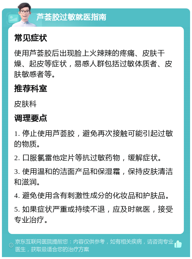 芦荟胶过敏就医指南 常见症状 使用芦荟胶后出现脸上火辣辣的疼痛、皮肤干燥、起皮等症状，易感人群包括过敏体质者、皮肤敏感者等。 推荐科室 皮肤科 调理要点 1. 停止使用芦荟胶，避免再次接触可能引起过敏的物质。 2. 口服氯雷他定片等抗过敏药物，缓解症状。 3. 使用温和的洁面产品和保湿霜，保持皮肤清洁和滋润。 4. 避免使用含有刺激性成分的化妆品和护肤品。 5. 如果症状严重或持续不退，应及时就医，接受专业治疗。