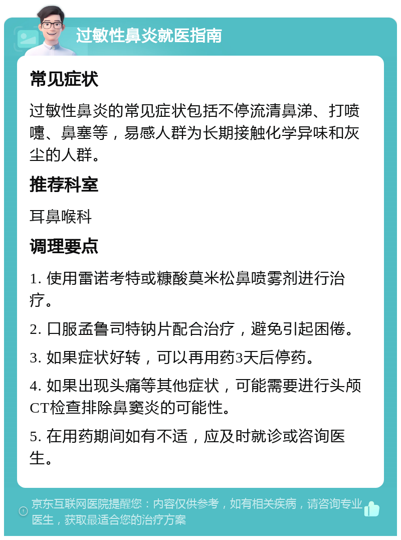 过敏性鼻炎就医指南 常见症状 过敏性鼻炎的常见症状包括不停流清鼻涕、打喷嚏、鼻塞等，易感人群为长期接触化学异味和灰尘的人群。 推荐科室 耳鼻喉科 调理要点 1. 使用雷诺考特或糠酸莫米松鼻喷雾剂进行治疗。 2. 口服孟鲁司特钠片配合治疗，避免引起困倦。 3. 如果症状好转，可以再用药3天后停药。 4. 如果出现头痛等其他症状，可能需要进行头颅CT检查排除鼻窦炎的可能性。 5. 在用药期间如有不适，应及时就诊或咨询医生。