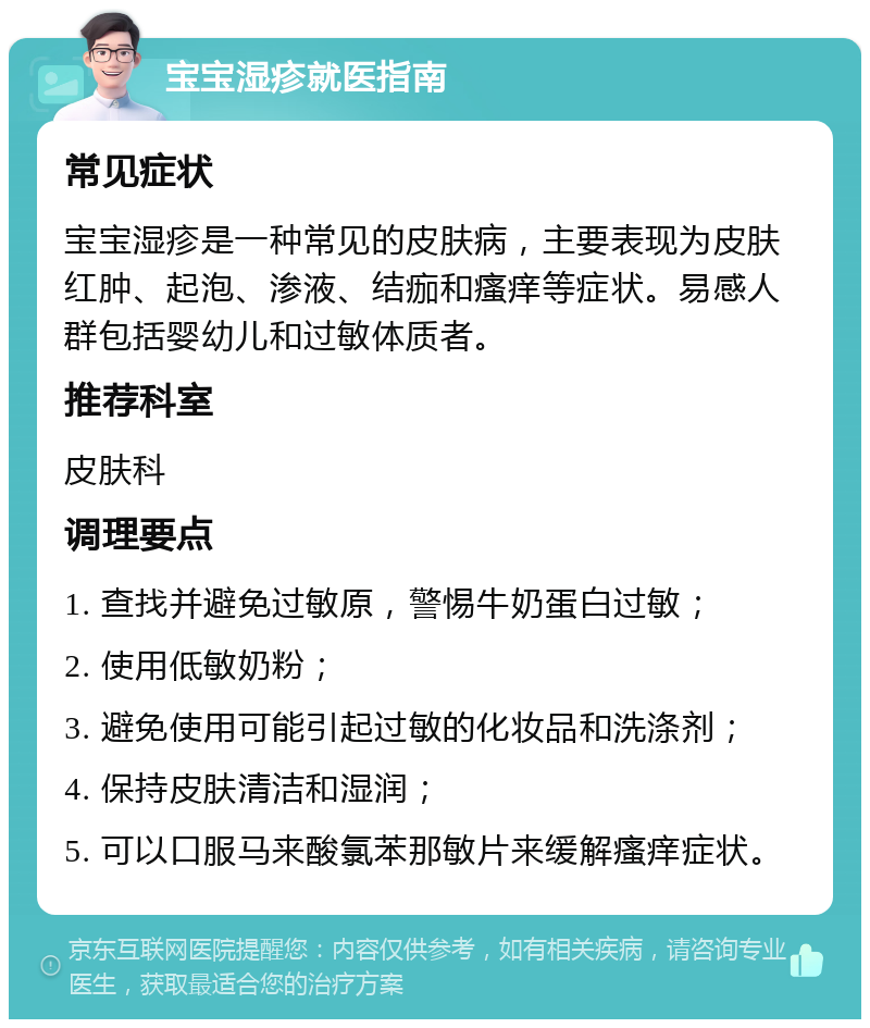 宝宝湿疹就医指南 常见症状 宝宝湿疹是一种常见的皮肤病，主要表现为皮肤红肿、起泡、渗液、结痂和瘙痒等症状。易感人群包括婴幼儿和过敏体质者。 推荐科室 皮肤科 调理要点 1. 查找并避免过敏原，警惕牛奶蛋白过敏； 2. 使用低敏奶粉； 3. 避免使用可能引起过敏的化妆品和洗涤剂； 4. 保持皮肤清洁和湿润； 5. 可以口服马来酸氯苯那敏片来缓解瘙痒症状。