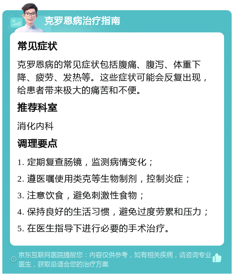 克罗恩病治疗指南 常见症状 克罗恩病的常见症状包括腹痛、腹泻、体重下降、疲劳、发热等。这些症状可能会反复出现，给患者带来极大的痛苦和不便。 推荐科室 消化内科 调理要点 1. 定期复查肠镜，监测病情变化； 2. 遵医嘱使用类克等生物制剂，控制炎症； 3. 注意饮食，避免刺激性食物； 4. 保持良好的生活习惯，避免过度劳累和压力； 5. 在医生指导下进行必要的手术治疗。