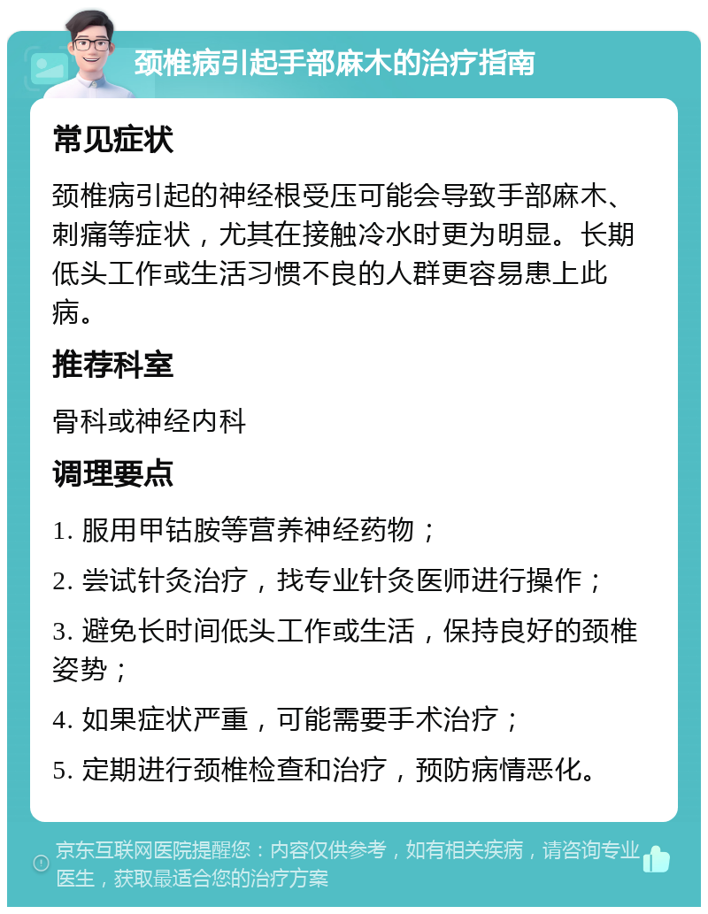 颈椎病引起手部麻木的治疗指南 常见症状 颈椎病引起的神经根受压可能会导致手部麻木、刺痛等症状，尤其在接触冷水时更为明显。长期低头工作或生活习惯不良的人群更容易患上此病。 推荐科室 骨科或神经内科 调理要点 1. 服用甲钴胺等营养神经药物； 2. 尝试针灸治疗，找专业针灸医师进行操作； 3. 避免长时间低头工作或生活，保持良好的颈椎姿势； 4. 如果症状严重，可能需要手术治疗； 5. 定期进行颈椎检查和治疗，预防病情恶化。