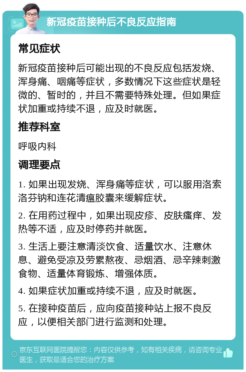 新冠疫苗接种后不良反应指南 常见症状 新冠疫苗接种后可能出现的不良反应包括发烧、浑身痛、咽痛等症状，多数情况下这些症状是轻微的、暂时的，并且不需要特殊处理。但如果症状加重或持续不退，应及时就医。 推荐科室 呼吸内科 调理要点 1. 如果出现发烧、浑身痛等症状，可以服用洛索洛芬钠和连花清瘟胶囊来缓解症状。 2. 在用药过程中，如果出现皮疹、皮肤瘙痒、发热等不适，应及时停药并就医。 3. 生活上要注意清淡饮食、适量饮水、注意休息、避免受凉及劳累熬夜、忌烟酒、忌辛辣刺激食物、适量体育锻炼、增强体质。 4. 如果症状加重或持续不退，应及时就医。 5. 在接种疫苗后，应向疫苗接种站上报不良反应，以便相关部门进行监测和处理。