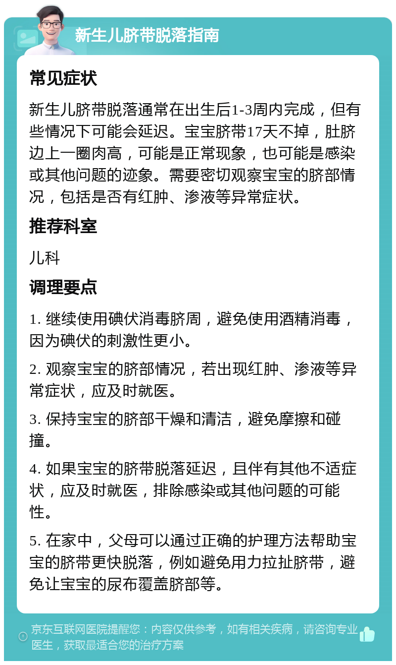 新生儿脐带脱落指南 常见症状 新生儿脐带脱落通常在出生后1-3周内完成，但有些情况下可能会延迟。宝宝脐带17天不掉，肚脐边上一圈肉高，可能是正常现象，也可能是感染或其他问题的迹象。需要密切观察宝宝的脐部情况，包括是否有红肿、渗液等异常症状。 推荐科室 儿科 调理要点 1. 继续使用碘伏消毒脐周，避免使用酒精消毒，因为碘伏的刺激性更小。 2. 观察宝宝的脐部情况，若出现红肿、渗液等异常症状，应及时就医。 3. 保持宝宝的脐部干燥和清洁，避免摩擦和碰撞。 4. 如果宝宝的脐带脱落延迟，且伴有其他不适症状，应及时就医，排除感染或其他问题的可能性。 5. 在家中，父母可以通过正确的护理方法帮助宝宝的脐带更快脱落，例如避免用力拉扯脐带，避免让宝宝的尿布覆盖脐部等。