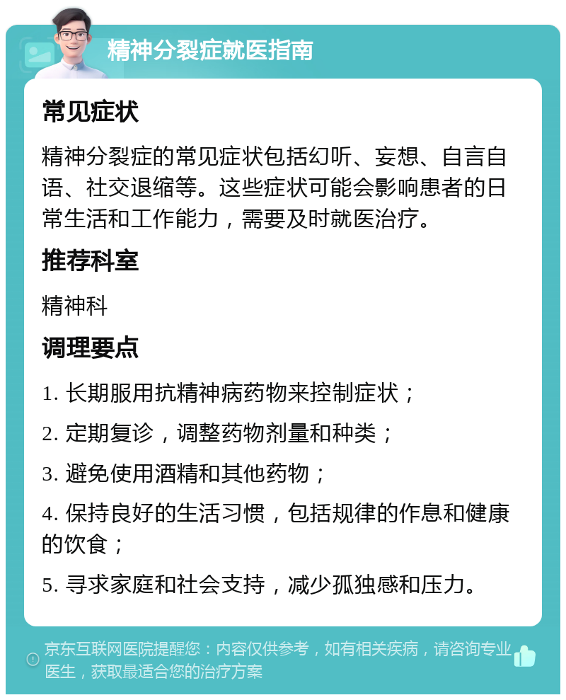 精神分裂症就医指南 常见症状 精神分裂症的常见症状包括幻听、妄想、自言自语、社交退缩等。这些症状可能会影响患者的日常生活和工作能力，需要及时就医治疗。 推荐科室 精神科 调理要点 1. 长期服用抗精神病药物来控制症状； 2. 定期复诊，调整药物剂量和种类； 3. 避免使用酒精和其他药物； 4. 保持良好的生活习惯，包括规律的作息和健康的饮食； 5. 寻求家庭和社会支持，减少孤独感和压力。