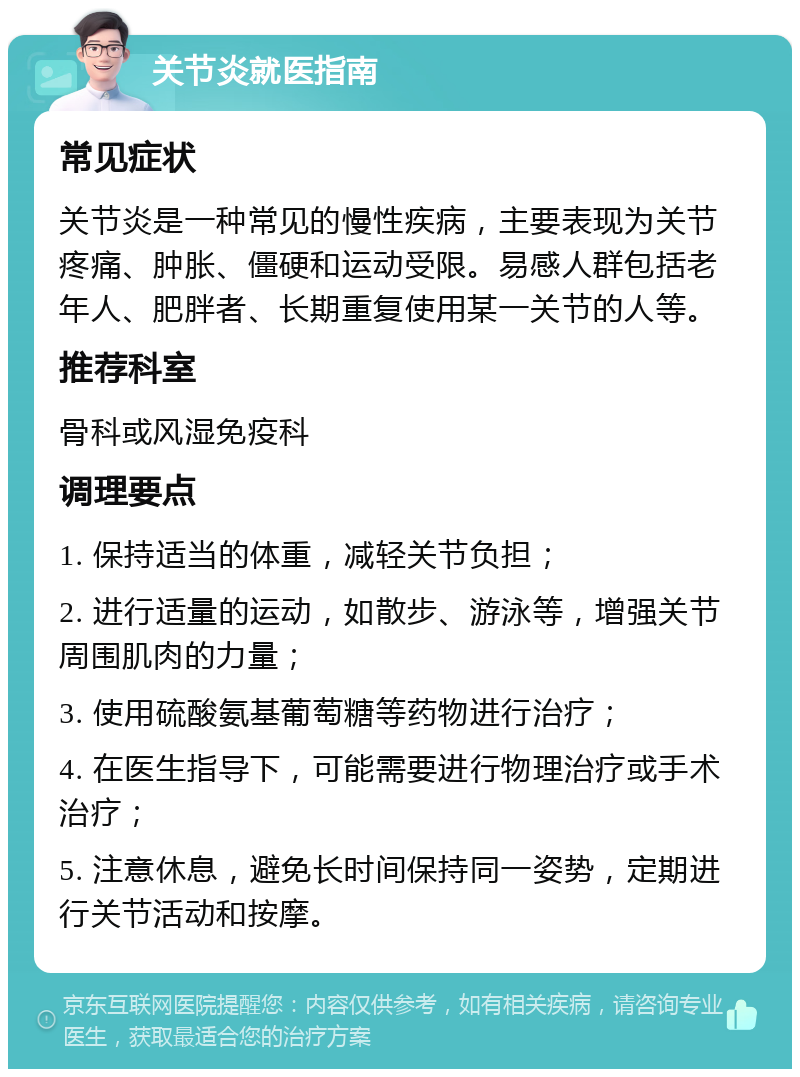 关节炎就医指南 常见症状 关节炎是一种常见的慢性疾病，主要表现为关节疼痛、肿胀、僵硬和运动受限。易感人群包括老年人、肥胖者、长期重复使用某一关节的人等。 推荐科室 骨科或风湿免疫科 调理要点 1. 保持适当的体重，减轻关节负担； 2. 进行适量的运动，如散步、游泳等，增强关节周围肌肉的力量； 3. 使用硫酸氨基葡萄糖等药物进行治疗； 4. 在医生指导下，可能需要进行物理治疗或手术治疗； 5. 注意休息，避免长时间保持同一姿势，定期进行关节活动和按摩。