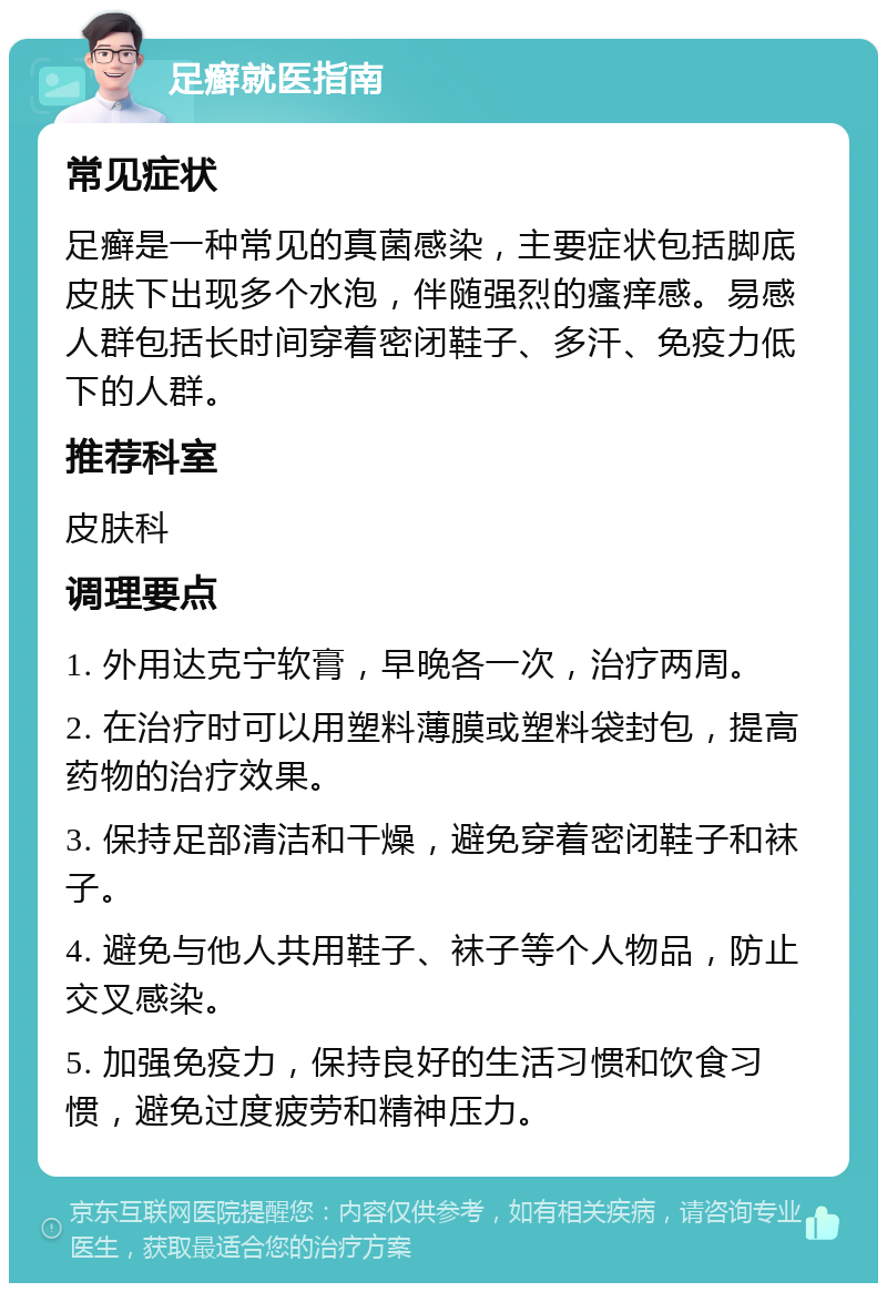 足癣就医指南 常见症状 足癣是一种常见的真菌感染，主要症状包括脚底皮肤下出现多个水泡，伴随强烈的瘙痒感。易感人群包括长时间穿着密闭鞋子、多汗、免疫力低下的人群。 推荐科室 皮肤科 调理要点 1. 外用达克宁软膏，早晚各一次，治疗两周。 2. 在治疗时可以用塑料薄膜或塑料袋封包，提高药物的治疗效果。 3. 保持足部清洁和干燥，避免穿着密闭鞋子和袜子。 4. 避免与他人共用鞋子、袜子等个人物品，防止交叉感染。 5. 加强免疫力，保持良好的生活习惯和饮食习惯，避免过度疲劳和精神压力。