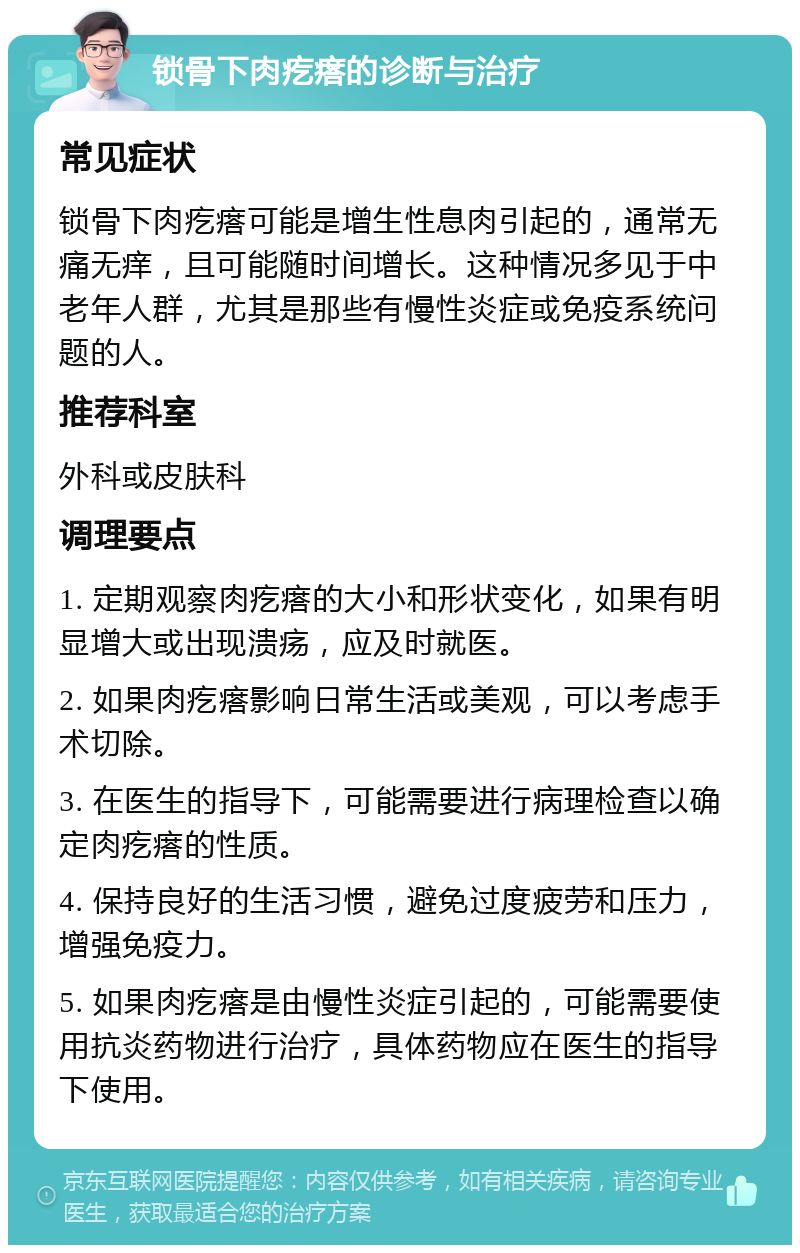 锁骨下肉疙瘩的诊断与治疗 常见症状 锁骨下肉疙瘩可能是增生性息肉引起的，通常无痛无痒，且可能随时间增长。这种情况多见于中老年人群，尤其是那些有慢性炎症或免疫系统问题的人。 推荐科室 外科或皮肤科 调理要点 1. 定期观察肉疙瘩的大小和形状变化，如果有明显增大或出现溃疡，应及时就医。 2. 如果肉疙瘩影响日常生活或美观，可以考虑手术切除。 3. 在医生的指导下，可能需要进行病理检查以确定肉疙瘩的性质。 4. 保持良好的生活习惯，避免过度疲劳和压力，增强免疫力。 5. 如果肉疙瘩是由慢性炎症引起的，可能需要使用抗炎药物进行治疗，具体药物应在医生的指导下使用。