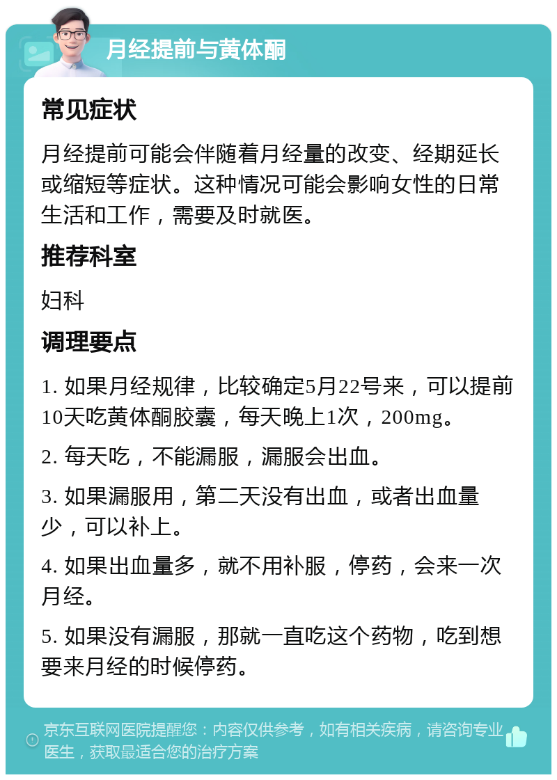 月经提前与黄体酮 常见症状 月经提前可能会伴随着月经量的改变、经期延长或缩短等症状。这种情况可能会影响女性的日常生活和工作，需要及时就医。 推荐科室 妇科 调理要点 1. 如果月经规律，比较确定5月22号来，可以提前10天吃黄体酮胶囊，每天晚上1次，200mg。 2. 每天吃，不能漏服，漏服会出血。 3. 如果漏服用，第二天没有出血，或者出血量少，可以补上。 4. 如果出血量多，就不用补服，停药，会来一次月经。 5. 如果没有漏服，那就一直吃这个药物，吃到想要来月经的时候停药。