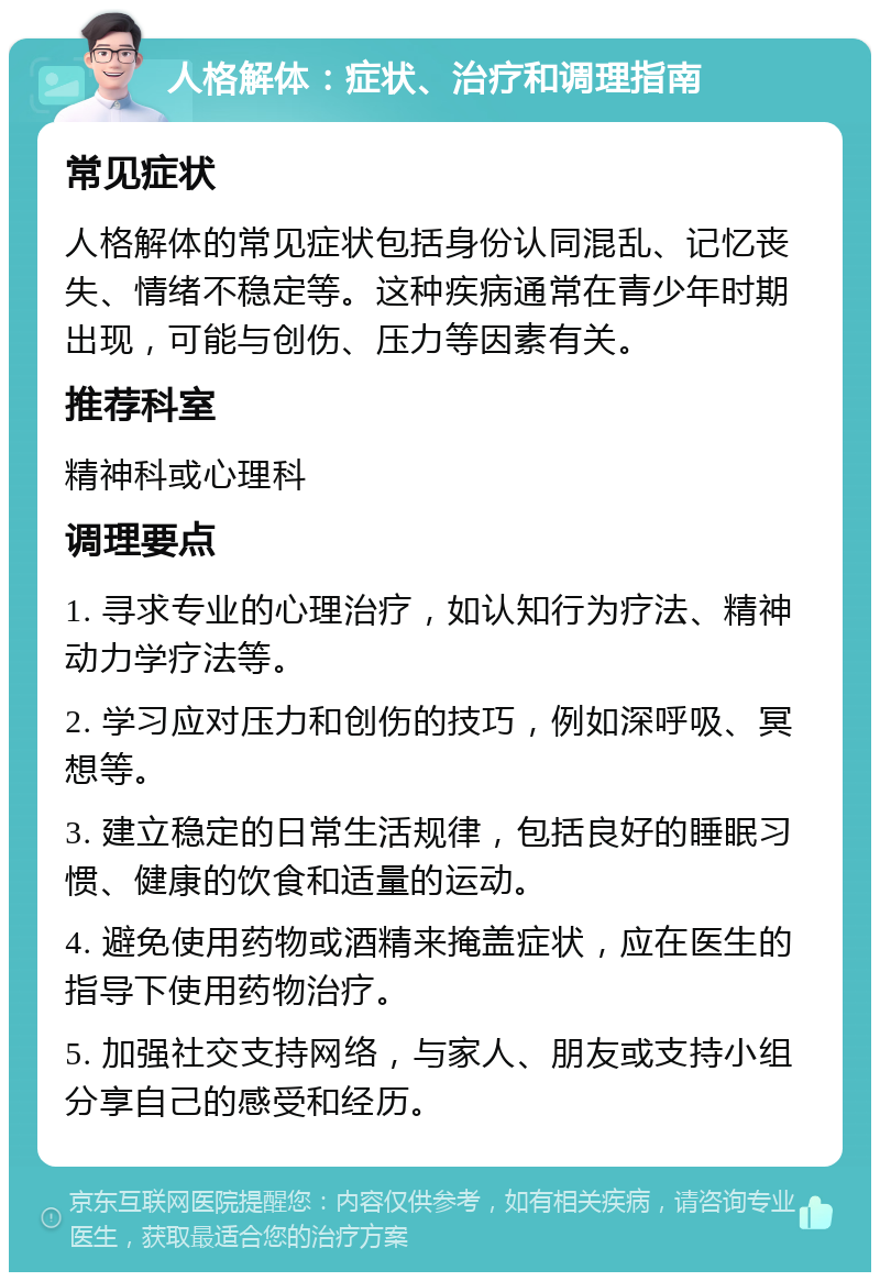 人格解体：症状、治疗和调理指南 常见症状 人格解体的常见症状包括身份认同混乱、记忆丧失、情绪不稳定等。这种疾病通常在青少年时期出现，可能与创伤、压力等因素有关。 推荐科室 精神科或心理科 调理要点 1. 寻求专业的心理治疗，如认知行为疗法、精神动力学疗法等。 2. 学习应对压力和创伤的技巧，例如深呼吸、冥想等。 3. 建立稳定的日常生活规律，包括良好的睡眠习惯、健康的饮食和适量的运动。 4. 避免使用药物或酒精来掩盖症状，应在医生的指导下使用药物治疗。 5. 加强社交支持网络，与家人、朋友或支持小组分享自己的感受和经历。