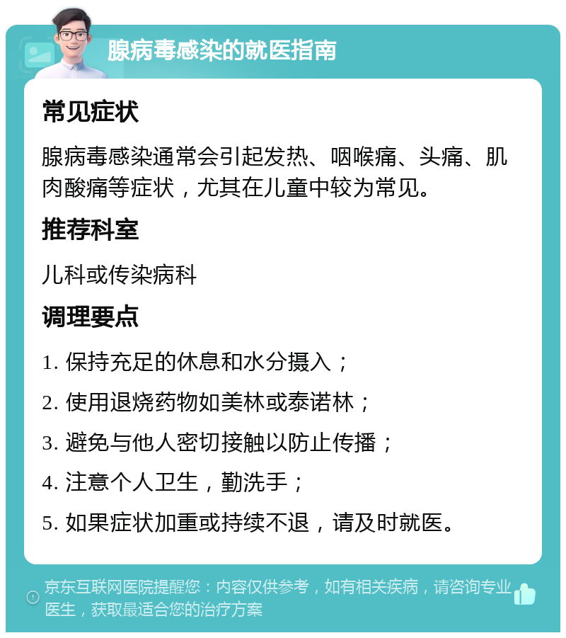 腺病毒感染的就医指南 常见症状 腺病毒感染通常会引起发热、咽喉痛、头痛、肌肉酸痛等症状，尤其在儿童中较为常见。 推荐科室 儿科或传染病科 调理要点 1. 保持充足的休息和水分摄入； 2. 使用退烧药物如美林或泰诺林； 3. 避免与他人密切接触以防止传播； 4. 注意个人卫生，勤洗手； 5. 如果症状加重或持续不退，请及时就医。