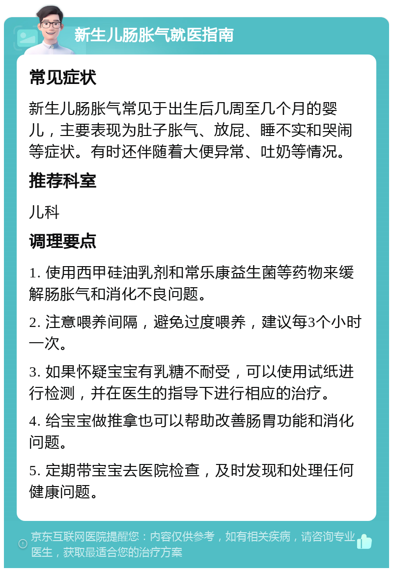 新生儿肠胀气就医指南 常见症状 新生儿肠胀气常见于出生后几周至几个月的婴儿，主要表现为肚子胀气、放屁、睡不实和哭闹等症状。有时还伴随着大便异常、吐奶等情况。 推荐科室 儿科 调理要点 1. 使用西甲硅油乳剂和常乐康益生菌等药物来缓解肠胀气和消化不良问题。 2. 注意喂养间隔，避免过度喂养，建议每3个小时一次。 3. 如果怀疑宝宝有乳糖不耐受，可以使用试纸进行检测，并在医生的指导下进行相应的治疗。 4. 给宝宝做推拿也可以帮助改善肠胃功能和消化问题。 5. 定期带宝宝去医院检查，及时发现和处理任何健康问题。