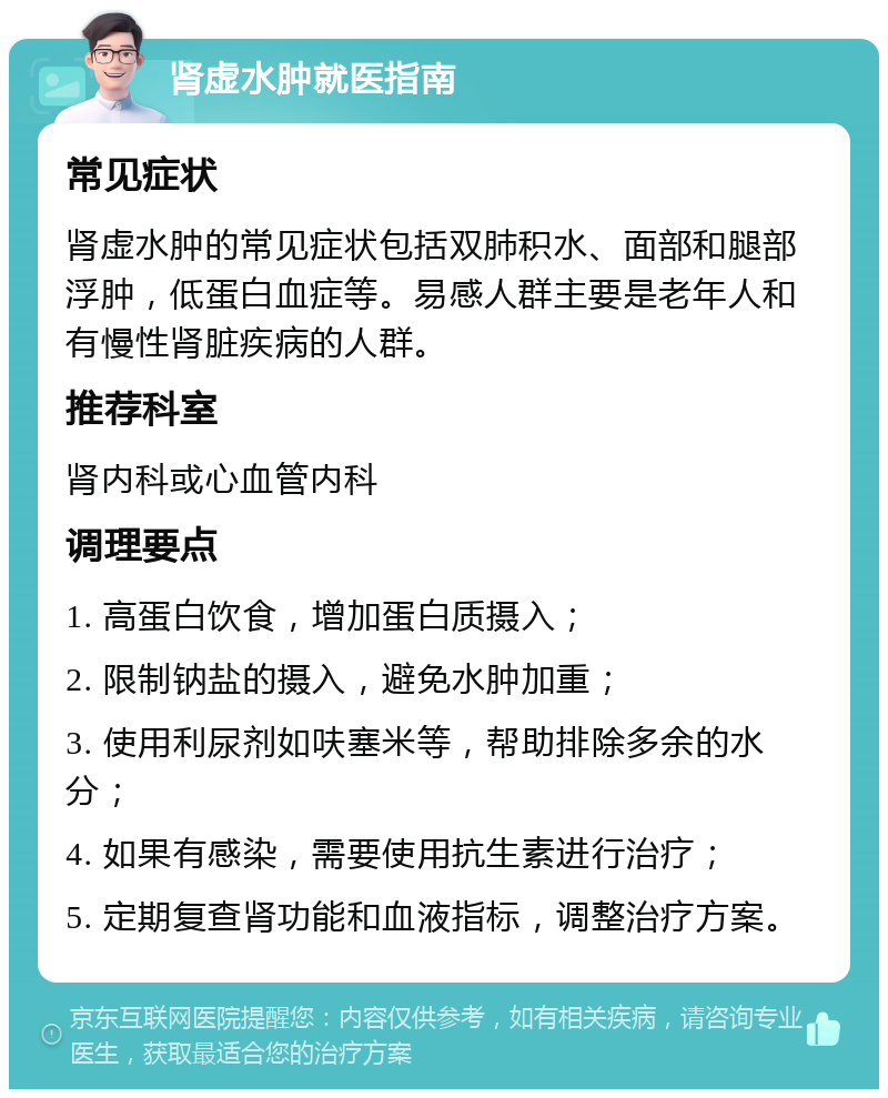 肾虚水肿就医指南 常见症状 肾虚水肿的常见症状包括双肺积水、面部和腿部浮肿，低蛋白血症等。易感人群主要是老年人和有慢性肾脏疾病的人群。 推荐科室 肾内科或心血管内科 调理要点 1. 高蛋白饮食，增加蛋白质摄入； 2. 限制钠盐的摄入，避免水肿加重； 3. 使用利尿剂如呋塞米等，帮助排除多余的水分； 4. 如果有感染，需要使用抗生素进行治疗； 5. 定期复查肾功能和血液指标，调整治疗方案。