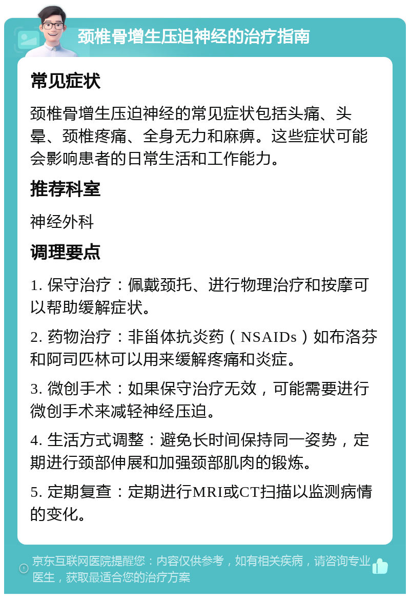 颈椎骨增生压迫神经的治疗指南 常见症状 颈椎骨增生压迫神经的常见症状包括头痛、头晕、颈椎疼痛、全身无力和麻痹。这些症状可能会影响患者的日常生活和工作能力。 推荐科室 神经外科 调理要点 1. 保守治疗：佩戴颈托、进行物理治疗和按摩可以帮助缓解症状。 2. 药物治疗：非甾体抗炎药（NSAIDs）如布洛芬和阿司匹林可以用来缓解疼痛和炎症。 3. 微创手术：如果保守治疗无效，可能需要进行微创手术来减轻神经压迫。 4. 生活方式调整：避免长时间保持同一姿势，定期进行颈部伸展和加强颈部肌肉的锻炼。 5. 定期复查：定期进行MRI或CT扫描以监测病情的变化。