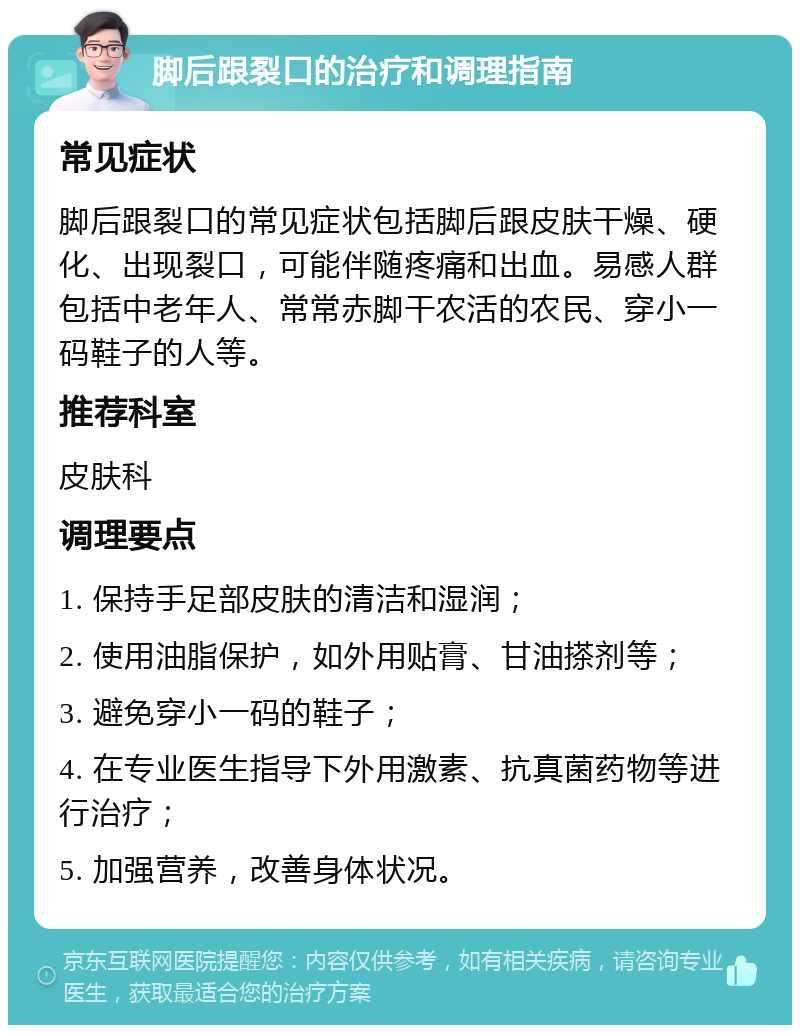 脚后跟裂口的治疗和调理指南 常见症状 脚后跟裂口的常见症状包括脚后跟皮肤干燥、硬化、出现裂口，可能伴随疼痛和出血。易感人群包括中老年人、常常赤脚干农活的农民、穿小一码鞋子的人等。 推荐科室 皮肤科 调理要点 1. 保持手足部皮肤的清洁和湿润； 2. 使用油脂保护，如外用贴膏、甘油搽剂等； 3. 避免穿小一码的鞋子； 4. 在专业医生指导下外用激素、抗真菌药物等进行治疗； 5. 加强营养，改善身体状况。