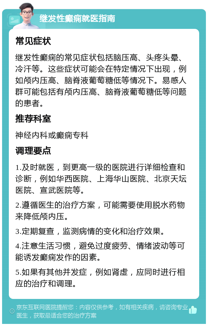 继发性癫痫就医指南 常见症状 继发性癫痫的常见症状包括脑压高、头疼头晕、冷汗等。这些症状可能会在特定情况下出现，例如颅内压高、脑脊液葡萄糖低等情况下。易感人群可能包括有颅内压高、脑脊液葡萄糖低等问题的患者。 推荐科室 神经内科或癫痫专科 调理要点 1.及时就医，到更高一级的医院进行详细检查和诊断，例如华西医院、上海华山医院、北京天坛医院、宣武医院等。 2.遵循医生的治疗方案，可能需要使用脱水药物来降低颅内压。 3.定期复查，监测病情的变化和治疗效果。 4.注意生活习惯，避免过度疲劳、情绪波动等可能诱发癫痫发作的因素。 5.如果有其他并发症，例如肾虚，应同时进行相应的治疗和调理。