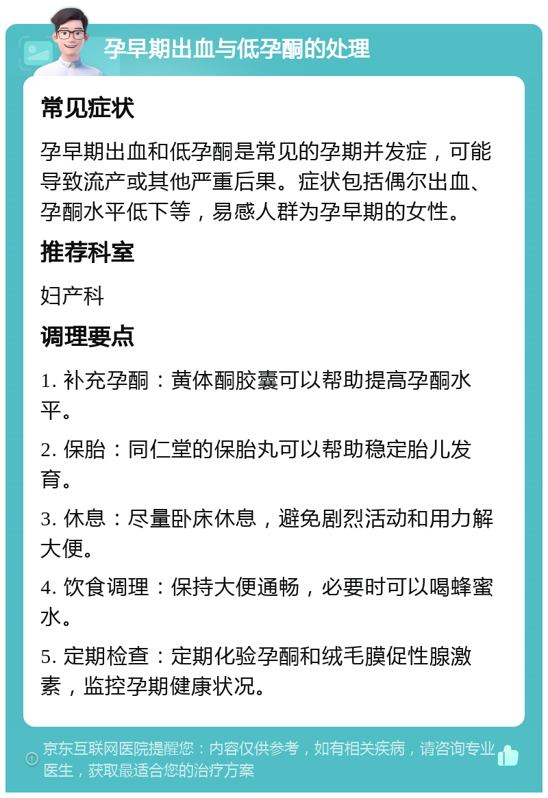 孕早期出血与低孕酮的处理 常见症状 孕早期出血和低孕酮是常见的孕期并发症，可能导致流产或其他严重后果。症状包括偶尔出血、孕酮水平低下等，易感人群为孕早期的女性。 推荐科室 妇产科 调理要点 1. 补充孕酮：黄体酮胶囊可以帮助提高孕酮水平。 2. 保胎：同仁堂的保胎丸可以帮助稳定胎儿发育。 3. 休息：尽量卧床休息，避免剧烈活动和用力解大便。 4. 饮食调理：保持大便通畅，必要时可以喝蜂蜜水。 5. 定期检查：定期化验孕酮和绒毛膜促性腺激素，监控孕期健康状况。