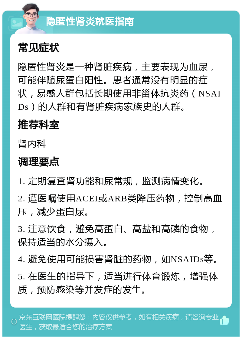 隐匿性肾炎就医指南 常见症状 隐匿性肾炎是一种肾脏疾病，主要表现为血尿，可能伴随尿蛋白阳性。患者通常没有明显的症状，易感人群包括长期使用非甾体抗炎药（NSAIDs）的人群和有肾脏疾病家族史的人群。 推荐科室 肾内科 调理要点 1. 定期复查肾功能和尿常规，监测病情变化。 2. 遵医嘱使用ACEI或ARB类降压药物，控制高血压，减少蛋白尿。 3. 注意饮食，避免高蛋白、高盐和高磷的食物，保持适当的水分摄入。 4. 避免使用可能损害肾脏的药物，如NSAIDs等。 5. 在医生的指导下，适当进行体育锻炼，增强体质，预防感染等并发症的发生。