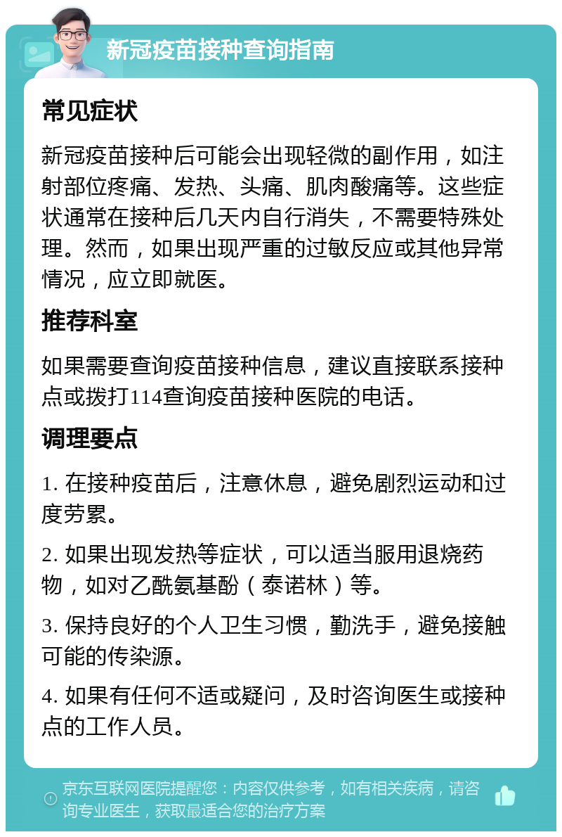 新冠疫苗接种查询指南 常见症状 新冠疫苗接种后可能会出现轻微的副作用，如注射部位疼痛、发热、头痛、肌肉酸痛等。这些症状通常在接种后几天内自行消失，不需要特殊处理。然而，如果出现严重的过敏反应或其他异常情况，应立即就医。 推荐科室 如果需要查询疫苗接种信息，建议直接联系接种点或拨打114查询疫苗接种医院的电话。 调理要点 1. 在接种疫苗后，注意休息，避免剧烈运动和过度劳累。 2. 如果出现发热等症状，可以适当服用退烧药物，如对乙酰氨基酚（泰诺林）等。 3. 保持良好的个人卫生习惯，勤洗手，避免接触可能的传染源。 4. 如果有任何不适或疑问，及时咨询医生或接种点的工作人员。