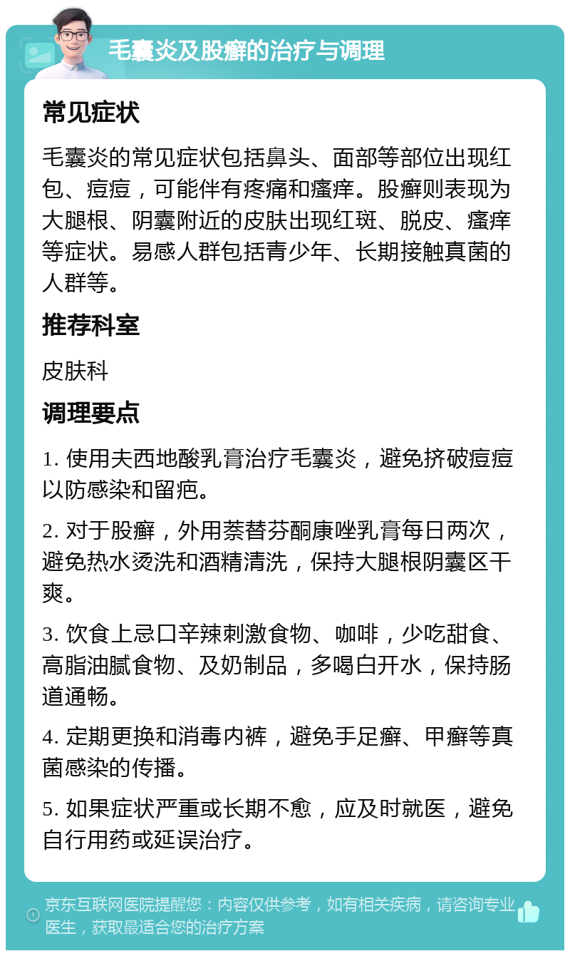 毛囊炎及股癣的治疗与调理 常见症状 毛囊炎的常见症状包括鼻头、面部等部位出现红包、痘痘，可能伴有疼痛和瘙痒。股癣则表现为大腿根、阴囊附近的皮肤出现红斑、脱皮、瘙痒等症状。易感人群包括青少年、长期接触真菌的人群等。 推荐科室 皮肤科 调理要点 1. 使用夫西地酸乳膏治疗毛囊炎，避免挤破痘痘以防感染和留疤。 2. 对于股癣，外用萘替芬酮康唑乳膏每日两次，避免热水烫洗和酒精清洗，保持大腿根阴囊区干爽。 3. 饮食上忌口辛辣刺激食物、咖啡，少吃甜食、高脂油腻食物、及奶制品，多喝白开水，保持肠道通畅。 4. 定期更换和消毒内裤，避免手足癣、甲癣等真菌感染的传播。 5. 如果症状严重或长期不愈，应及时就医，避免自行用药或延误治疗。