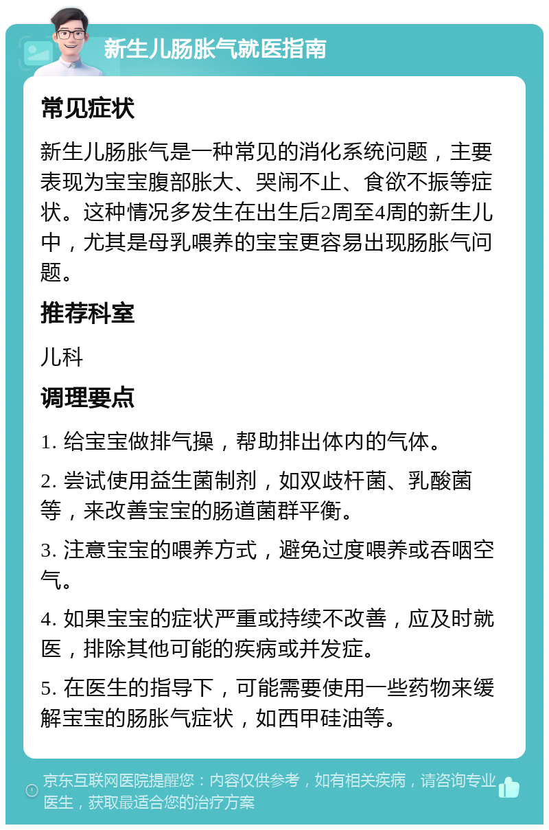 新生儿肠胀气就医指南 常见症状 新生儿肠胀气是一种常见的消化系统问题，主要表现为宝宝腹部胀大、哭闹不止、食欲不振等症状。这种情况多发生在出生后2周至4周的新生儿中，尤其是母乳喂养的宝宝更容易出现肠胀气问题。 推荐科室 儿科 调理要点 1. 给宝宝做排气操，帮助排出体内的气体。 2. 尝试使用益生菌制剂，如双歧杆菌、乳酸菌等，来改善宝宝的肠道菌群平衡。 3. 注意宝宝的喂养方式，避免过度喂养或吞咽空气。 4. 如果宝宝的症状严重或持续不改善，应及时就医，排除其他可能的疾病或并发症。 5. 在医生的指导下，可能需要使用一些药物来缓解宝宝的肠胀气症状，如西甲硅油等。