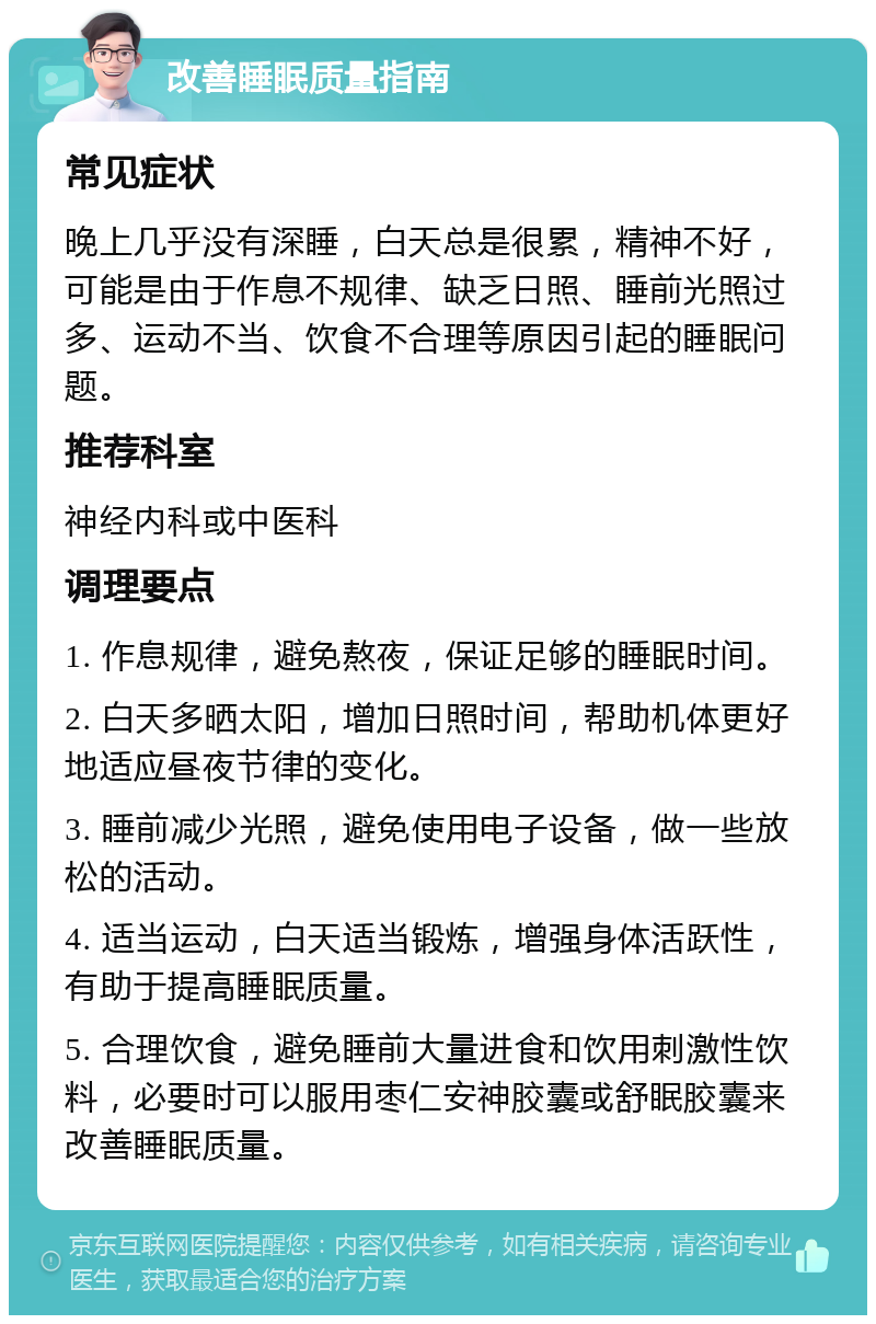 改善睡眠质量指南 常见症状 晚上几乎没有深睡，白天总是很累，精神不好，可能是由于作息不规律、缺乏日照、睡前光照过多、运动不当、饮食不合理等原因引起的睡眠问题。 推荐科室 神经内科或中医科 调理要点 1. 作息规律，避免熬夜，保证足够的睡眠时间。 2. 白天多晒太阳，增加日照时间，帮助机体更好地适应昼夜节律的变化。 3. 睡前减少光照，避免使用电子设备，做一些放松的活动。 4. 适当运动，白天适当锻炼，增强身体活跃性，有助于提高睡眠质量。 5. 合理饮食，避免睡前大量进食和饮用刺激性饮料，必要时可以服用枣仁安神胶囊或舒眠胶囊来改善睡眠质量。