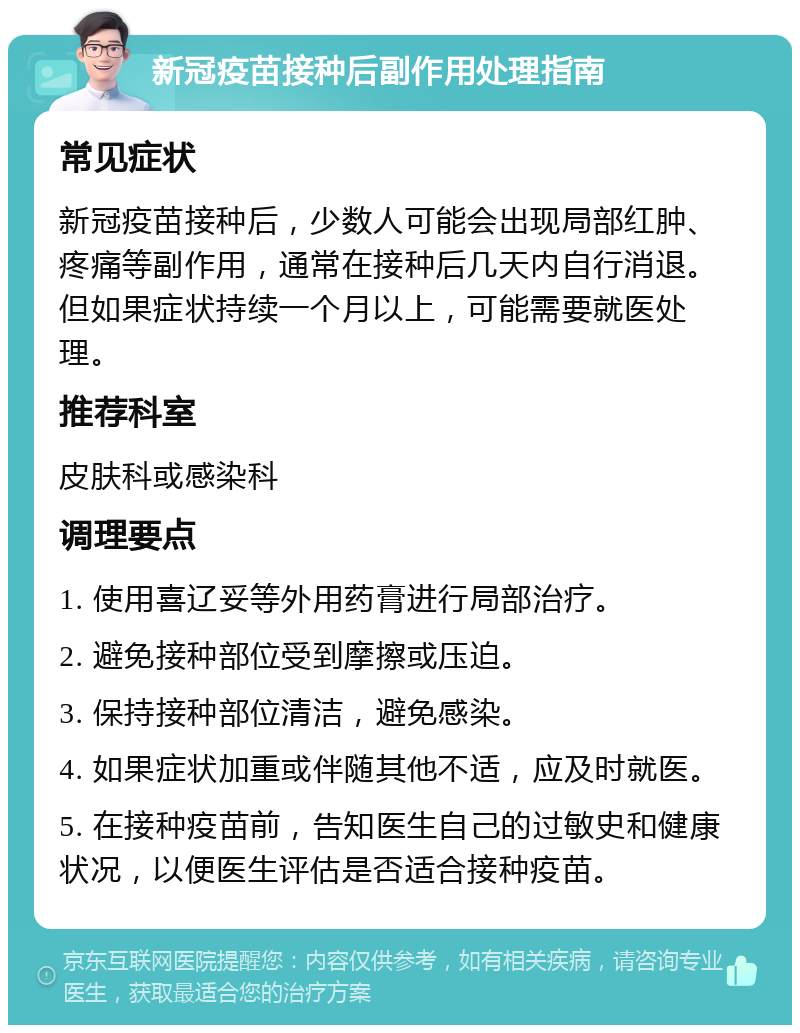 新冠疫苗接种后副作用处理指南 常见症状 新冠疫苗接种后，少数人可能会出现局部红肿、疼痛等副作用，通常在接种后几天内自行消退。但如果症状持续一个月以上，可能需要就医处理。 推荐科室 皮肤科或感染科 调理要点 1. 使用喜辽妥等外用药膏进行局部治疗。 2. 避免接种部位受到摩擦或压迫。 3. 保持接种部位清洁，避免感染。 4. 如果症状加重或伴随其他不适，应及时就医。 5. 在接种疫苗前，告知医生自己的过敏史和健康状况，以便医生评估是否适合接种疫苗。