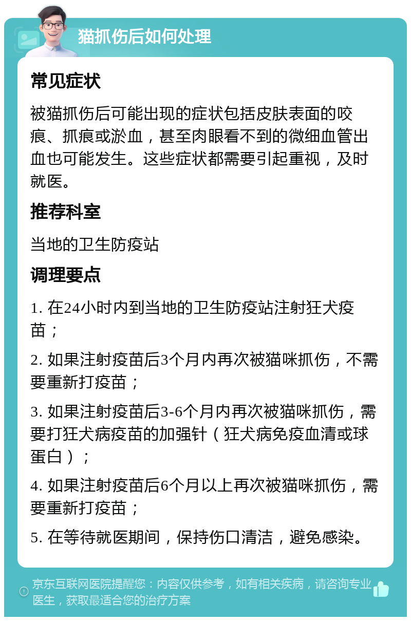 猫抓伤后如何处理 常见症状 被猫抓伤后可能出现的症状包括皮肤表面的咬痕、抓痕或淤血，甚至肉眼看不到的微细血管出血也可能发生。这些症状都需要引起重视，及时就医。 推荐科室 当地的卫生防疫站 调理要点 1. 在24小时内到当地的卫生防疫站注射狂犬疫苗； 2. 如果注射疫苗后3个月内再次被猫咪抓伤，不需要重新打疫苗； 3. 如果注射疫苗后3-6个月内再次被猫咪抓伤，需要打狂犬病疫苗的加强针（狂犬病免疫血清或球蛋白）； 4. 如果注射疫苗后6个月以上再次被猫咪抓伤，需要重新打疫苗； 5. 在等待就医期间，保持伤口清洁，避免感染。