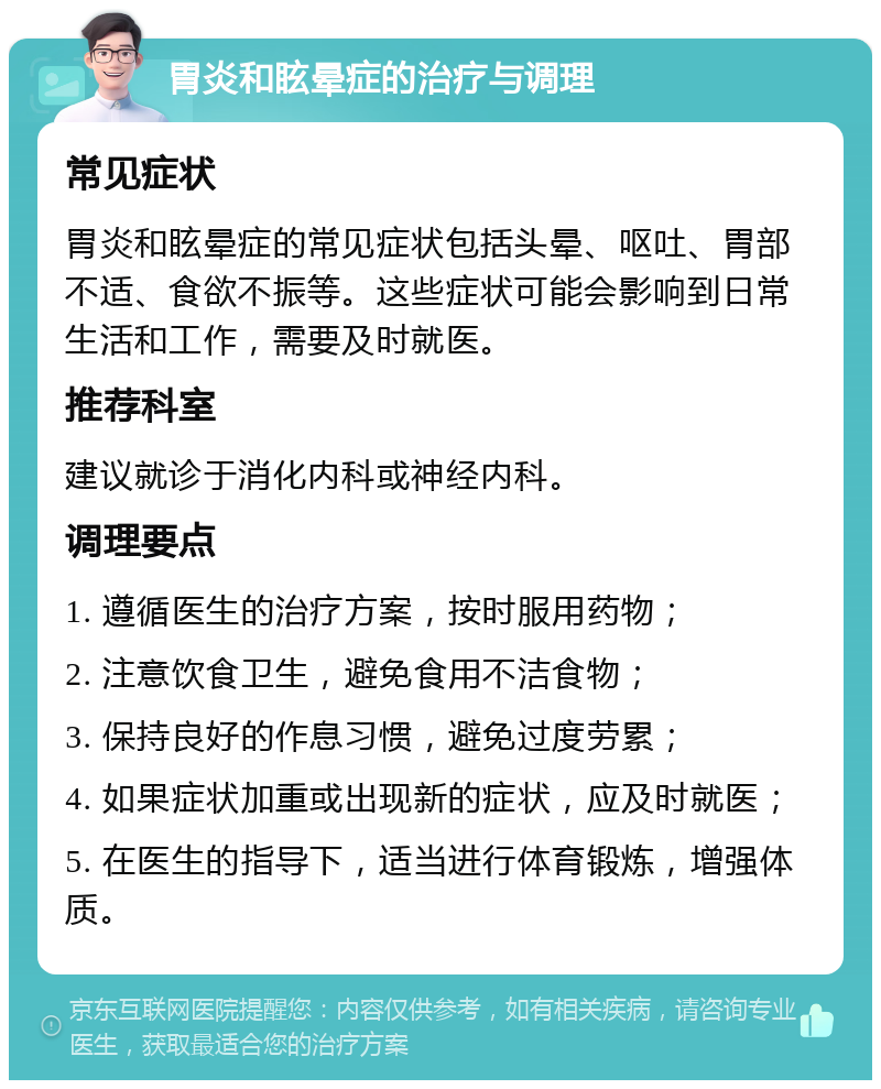 胃炎和眩晕症的治疗与调理 常见症状 胃炎和眩晕症的常见症状包括头晕、呕吐、胃部不适、食欲不振等。这些症状可能会影响到日常生活和工作，需要及时就医。 推荐科室 建议就诊于消化内科或神经内科。 调理要点 1. 遵循医生的治疗方案，按时服用药物； 2. 注意饮食卫生，避免食用不洁食物； 3. 保持良好的作息习惯，避免过度劳累； 4. 如果症状加重或出现新的症状，应及时就医； 5. 在医生的指导下，适当进行体育锻炼，增强体质。