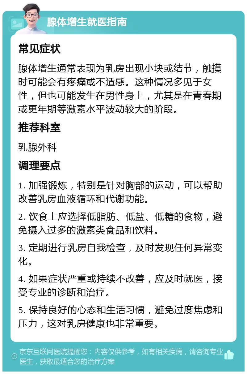 腺体增生就医指南 常见症状 腺体增生通常表现为乳房出现小块或结节，触摸时可能会有疼痛或不适感。这种情况多见于女性，但也可能发生在男性身上，尤其是在青春期或更年期等激素水平波动较大的阶段。 推荐科室 乳腺外科 调理要点 1. 加强锻炼，特别是针对胸部的运动，可以帮助改善乳房血液循环和代谢功能。 2. 饮食上应选择低脂肪、低盐、低糖的食物，避免摄入过多的激素类食品和饮料。 3. 定期进行乳房自我检查，及时发现任何异常变化。 4. 如果症状严重或持续不改善，应及时就医，接受专业的诊断和治疗。 5. 保持良好的心态和生活习惯，避免过度焦虑和压力，这对乳房健康也非常重要。