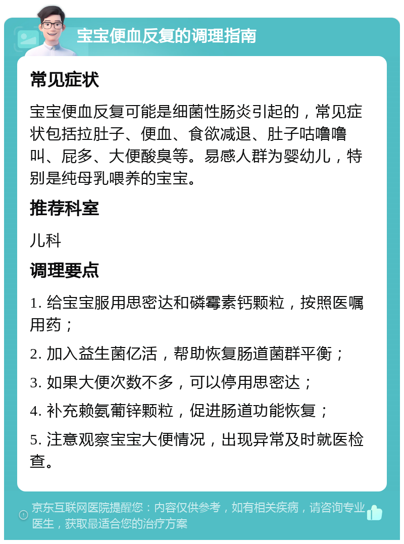 宝宝便血反复的调理指南 常见症状 宝宝便血反复可能是细菌性肠炎引起的，常见症状包括拉肚子、便血、食欲减退、肚子咕噜噜叫、屁多、大便酸臭等。易感人群为婴幼儿，特别是纯母乳喂养的宝宝。 推荐科室 儿科 调理要点 1. 给宝宝服用思密达和磷霉素钙颗粒，按照医嘱用药； 2. 加入益生菌亿活，帮助恢复肠道菌群平衡； 3. 如果大便次数不多，可以停用思密达； 4. 补充赖氨葡锌颗粒，促进肠道功能恢复； 5. 注意观察宝宝大便情况，出现异常及时就医检查。