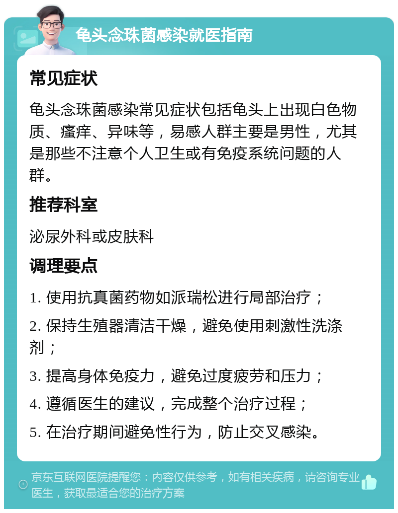 龟头念珠菌感染就医指南 常见症状 龟头念珠菌感染常见症状包括龟头上出现白色物质、瘙痒、异味等，易感人群主要是男性，尤其是那些不注意个人卫生或有免疫系统问题的人群。 推荐科室 泌尿外科或皮肤科 调理要点 1. 使用抗真菌药物如派瑞松进行局部治疗； 2. 保持生殖器清洁干燥，避免使用刺激性洗涤剂； 3. 提高身体免疫力，避免过度疲劳和压力； 4. 遵循医生的建议，完成整个治疗过程； 5. 在治疗期间避免性行为，防止交叉感染。