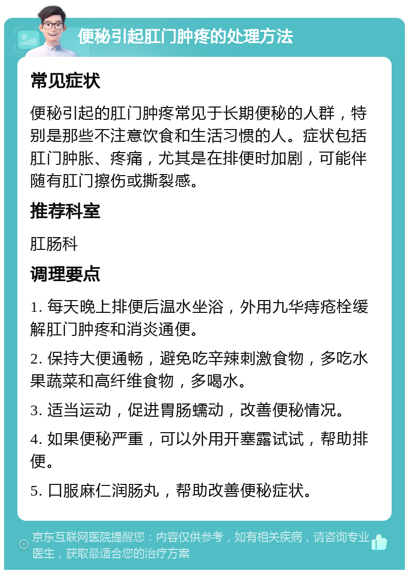 便秘引起肛门肿疼的处理方法 常见症状 便秘引起的肛门肿疼常见于长期便秘的人群，特别是那些不注意饮食和生活习惯的人。症状包括肛门肿胀、疼痛，尤其是在排便时加剧，可能伴随有肛门擦伤或撕裂感。 推荐科室 肛肠科 调理要点 1. 每天晚上排便后温水坐浴，外用九华痔疮栓缓解肛门肿疼和消炎通便。 2. 保持大便通畅，避免吃辛辣刺激食物，多吃水果蔬菜和高纤维食物，多喝水。 3. 适当运动，促进胃肠蠕动，改善便秘情况。 4. 如果便秘严重，可以外用开塞露试试，帮助排便。 5. 口服麻仁润肠丸，帮助改善便秘症状。