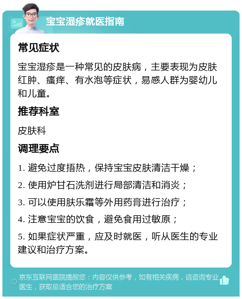 宝宝湿疹就医指南 常见症状 宝宝湿疹是一种常见的皮肤病，主要表现为皮肤红肿、瘙痒、有水泡等症状，易感人群为婴幼儿和儿童。 推荐科室 皮肤科 调理要点 1. 避免过度捂热，保持宝宝皮肤清洁干燥； 2. 使用炉甘石洗剂进行局部清洁和消炎； 3. 可以使用肤乐霜等外用药膏进行治疗； 4. 注意宝宝的饮食，避免食用过敏原； 5. 如果症状严重，应及时就医，听从医生的专业建议和治疗方案。