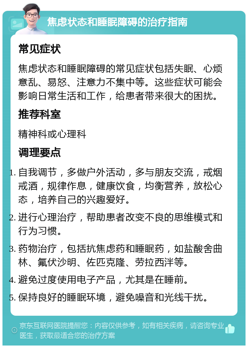 焦虑状态和睡眠障碍的治疗指南 常见症状 焦虑状态和睡眠障碍的常见症状包括失眠、心烦意乱、易怒、注意力不集中等。这些症状可能会影响日常生活和工作，给患者带来很大的困扰。 推荐科室 精神科或心理科 调理要点 自我调节，多做户外活动，多与朋友交流，戒烟戒酒，规律作息，健康饮食，均衡营养，放松心态，培养自己的兴趣爱好。 进行心理治疗，帮助患者改变不良的思维模式和行为习惯。 药物治疗，包括抗焦虑药和睡眠药，如盐酸舍曲林、氟伏沙明、佐匹克隆、劳拉西泮等。 避免过度使用电子产品，尤其是在睡前。 保持良好的睡眠环境，避免噪音和光线干扰。