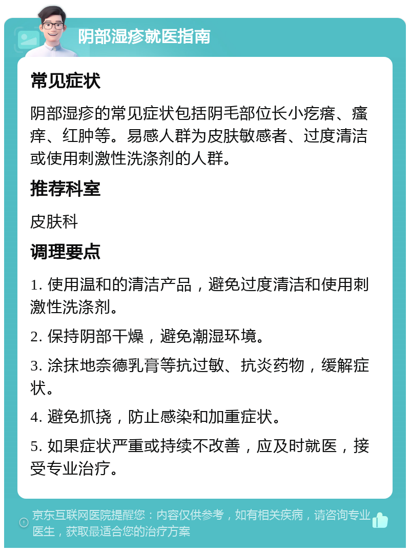 阴部湿疹就医指南 常见症状 阴部湿疹的常见症状包括阴毛部位长小疙瘩、瘙痒、红肿等。易感人群为皮肤敏感者、过度清洁或使用刺激性洗涤剂的人群。 推荐科室 皮肤科 调理要点 1. 使用温和的清洁产品，避免过度清洁和使用刺激性洗涤剂。 2. 保持阴部干燥，避免潮湿环境。 3. 涂抹地奈德乳膏等抗过敏、抗炎药物，缓解症状。 4. 避免抓挠，防止感染和加重症状。 5. 如果症状严重或持续不改善，应及时就医，接受专业治疗。