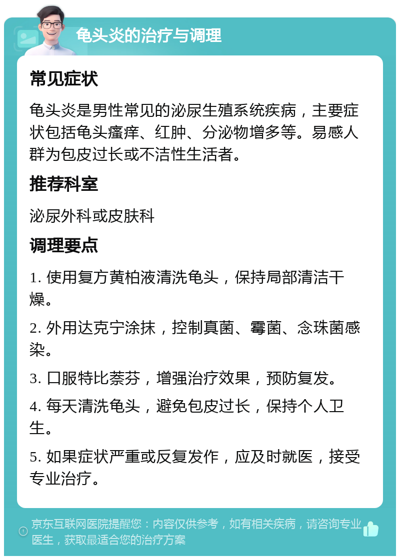 龟头炎的治疗与调理 常见症状 龟头炎是男性常见的泌尿生殖系统疾病，主要症状包括龟头瘙痒、红肿、分泌物增多等。易感人群为包皮过长或不洁性生活者。 推荐科室 泌尿外科或皮肤科 调理要点 1. 使用复方黄柏液清洗龟头，保持局部清洁干燥。 2. 外用达克宁涂抹，控制真菌、霉菌、念珠菌感染。 3. 口服特比萘芬，增强治疗效果，预防复发。 4. 每天清洗龟头，避免包皮过长，保持个人卫生。 5. 如果症状严重或反复发作，应及时就医，接受专业治疗。